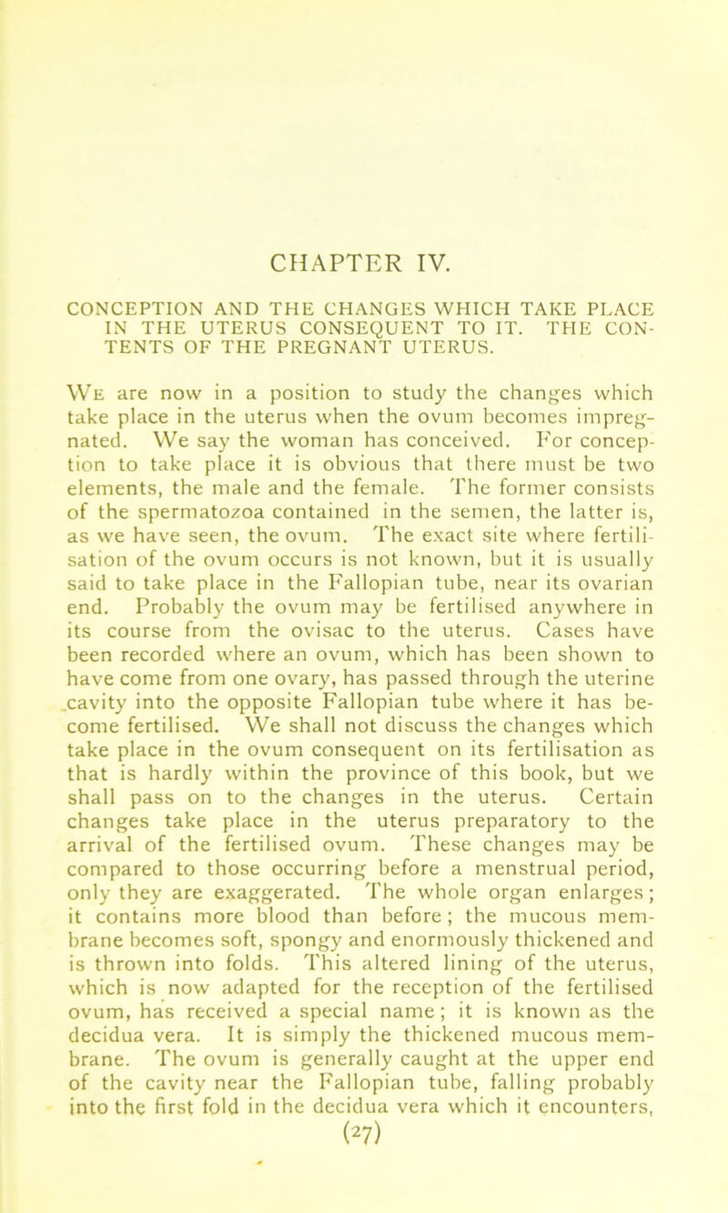 CHAPTER IV. CONCEPTION AND THE CHANGES WHICH TAKE PLACE IN THE UTERUS CONSEQUENT TO IT. THE CON- TENTS OF THE PREGNANT UTERUS. We are now in a position to study the changes which take place in the uterus when the ovum becomes impreg- nated. We say the woman has conceived. For concep- tion to take place it is obvious that there must be two elements, the male and the female. The former consists of the spermatozoa contained in the semen, the latter is, as we have seen, the ovum. The exact site where fertili- sation of the ovum occurs is not known, but it is usually said to take place in the Fallopian tube, near its ovarian end. Probably the ovum may be fertilised anywhere in its course from the ovisac to the uterus. Cases have been recorded where an ovum, which has been shown to have come from one ovary, has passed through the uterine cavity into the opposite Fallopian tube where it has be- come fertilised. We shall not discuss the changes which take place in the ovum consequent on its fertilisation as that is hardly within the province of this book, but we shall pass on to the changes in the uterus. Certain changes take place in the uterus preparatory to the arrival of the fertilised ovum. These changes may be compared to those occurring before a menstrual period, only they are exaggerated. The whole organ enlarges; it contains more blood than before; the mucous mem- brane becomes soft, spongy and enormously thickened and is thrown into folds. This altered lining of the uterus, which is now adapted for the reception of the fertilised ovum, has received a special name; it is known as the decidua vera. It is simply the thickened mucous mem- brane. The ovum is generally caught at the upper end of the cavity near the Fallopian tube, falling probably into the first fold in the decidua vera which it encounters,