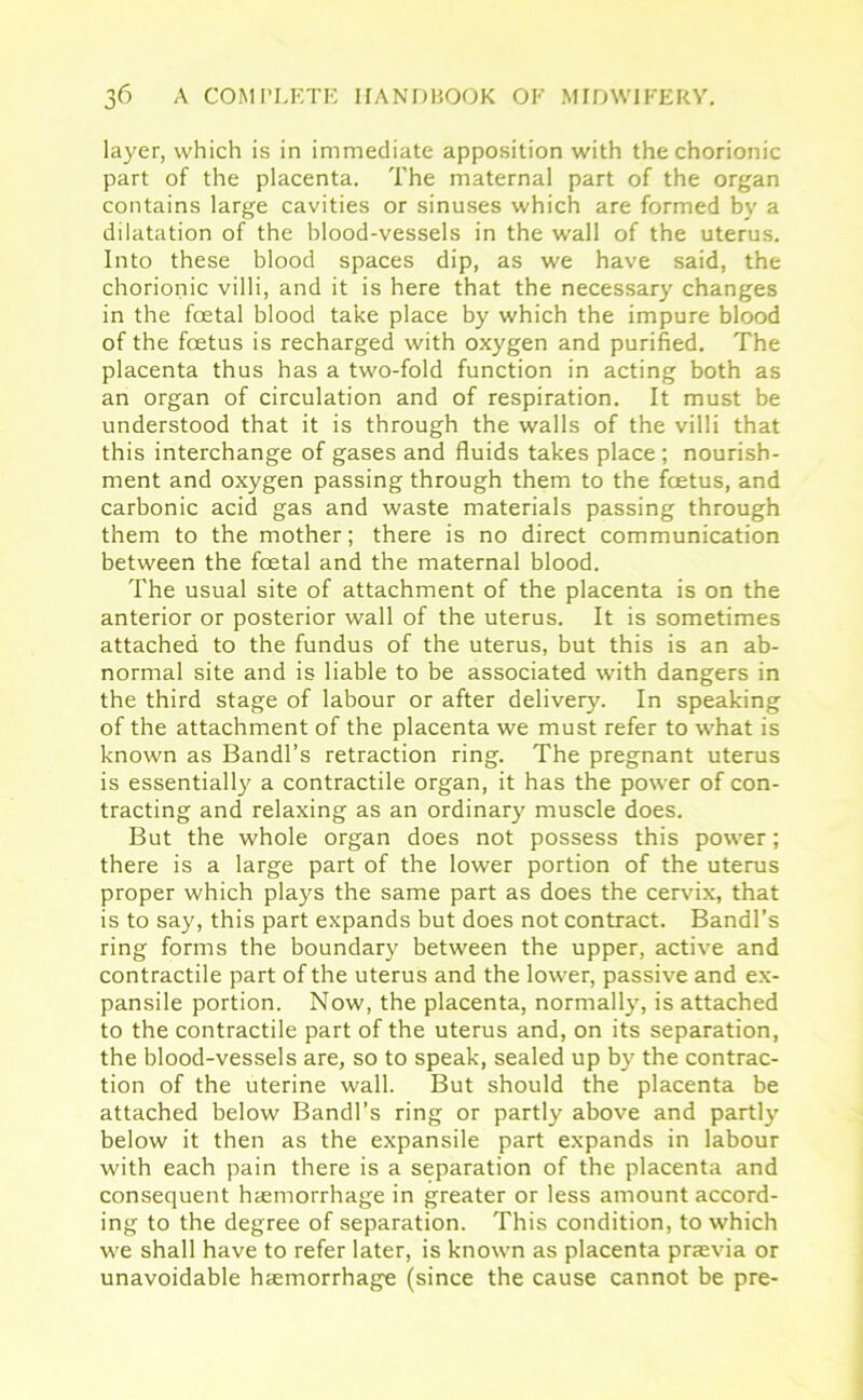 layer, which is in immediate apposition with the chorionic part of the placenta. The maternal part of the organ contains large cavities or sinuses which are formed by a dilatation of the blood-vessels in the wall of the uterus. Into these blood spaces dip, as we have said, the chorionic villi, and it is here that the necessary changes in the foetal blood take place by which the impure blood of the foetus is recharged with oxygen and purified. The placenta thus has a two-fold function in acting both as an organ of circulation and of respiration. It must be understood that it is through the walls of the villi that this interchange of gases and fluids takes place ; nourish- ment and oxygen passing through them to the foetus, and carbonic acid gas and waste materials passing through them to the mother; there is no direct communication between the foetal and the maternal blood. The usual site of attachment of the placenta is on the anterior or posterior wall of the uterus. It is sometimes attached to the fundus of the uterus, but this is an ab- normal site and is liable to be associated with dangers in the third stage of labour or after delivery. In speaking of the attachment of the placenta we must refer to what is known as Bandl’s retraction ring. The pregnant uterus is essentially a contractile organ, it has the power of con- tracting and relaxing as an ordinary muscle does. But the whole organ does not possess this power; there is a large part of the lower portion of the uterus proper which plays the same part as does the cervix, that is to say, this part expands but does not contract. Bandl’s ring forms the boundary between the upper, active and contractile part of the uterus and the lower, passive and ex- pansile portion. Now, the placenta, normally, is attached to the contractile part of the uterus and, on its separation, the blood-vessels are, so to speak, sealed up by the contrac- tion of the uterine wall. But should the placenta be attached below Bandl’s ring or partly above and partly below it then as the expansile part expands in labour with each pain there is a separation of the placenta and consequent haemorrhage in greater or less amount accord- ing to the degree of separation. This condition, to which we shall have to refer later, is known as placenta prrevia or unavoidable haemorrhage (since the cause cannot be pre-