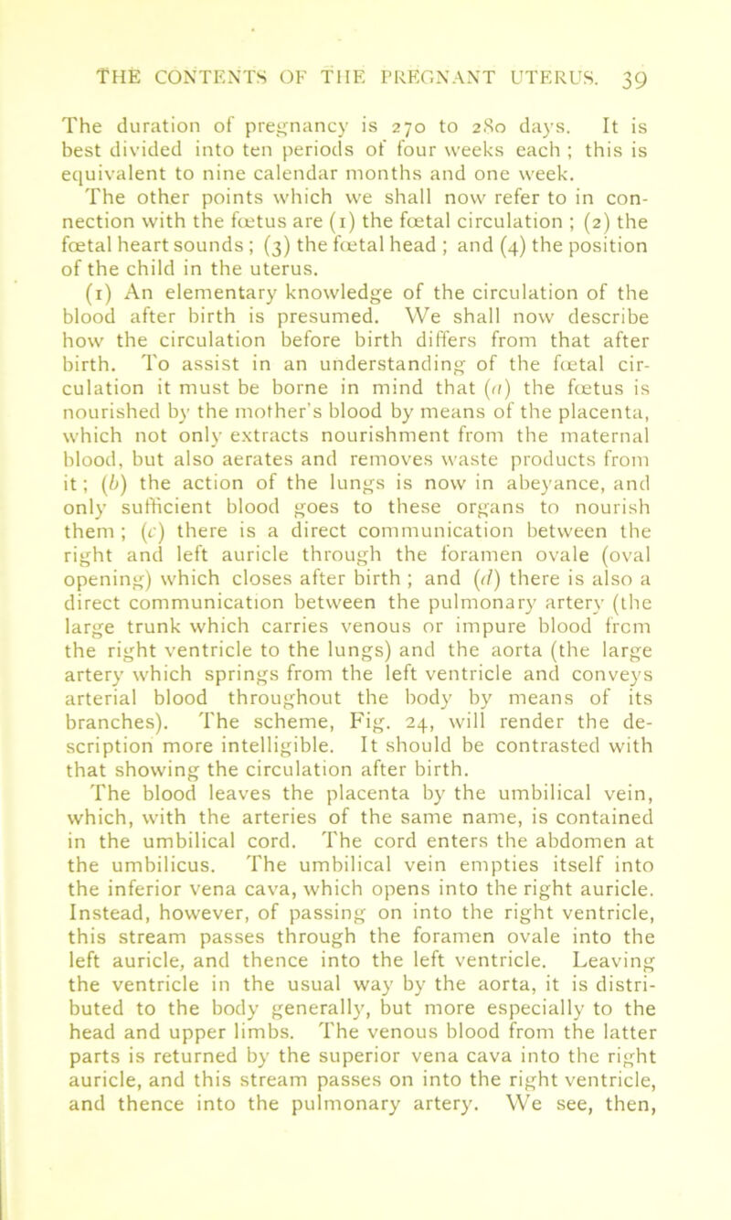 The duration of pregnancy is 270 to 280 days. It is best divided into ten periods of four weeks each ; this is equivalent to nine calendar months and one week. The other points which we shall now refer to in con- nection with the foetus are (1) the foetal circulation ; (2) the foetal heart sounds ; (3) the foetal head ; and (4) the position of the child in the uterus. (1) An elementary knowledge of the circulation of the blood after birth is presumed. We shall now describe how the circulation before birth differs from that after birth. To assist in an understanding of the foetal cir- culation it must be borne in mind that (a) the foetus is nourished by the mother’s blood by means of the placenta, which not only extracts nourishment from the maternal blood, but also aerates and removes waste products from it; (b) the action of the lungs is now in abeyance, and onlyr sufficient blood goes to these organs to nourish them ; (c) there is a direct communication between the right and left auricle through the foramen ovale (oval opening) which closes after birth ; and (ff) there is also a direct communication between the pulmonary' arteryr (the large trunk which carries venous or impure blood from the right ventricle to the lungs) and the aorta (the large artery' which springs from the left ventricle and conveys arterial blood throughout the body by means of its branches). The scheme, Fig. 24, will render the de- scription more intelligible. It should be contrasted with that showing the circulation after birth. The blood leaves the placenta by the umbilical vein, which, with the arteries of the same name, is contained in the umbilical cord. The cord enters the abdomen at the umbilicus. The umbilical vein empties itself into the inferior vena cava, which opens into the right auricle. Instead, however, of passing on into the right ventricle, this stream passes through the foramen ovale into the left auricle, and thence into the left ventricle. Leaving the ventricle in the usual way by the aorta, it is distri- buted to the body generally, but more especially to the head and upper limbs. The venous blood from the latter parts is returned by the superior vena cava into the right auricle, and this stream passes on into the right ventricle, and thence into the pulmonary artery. We see, then,