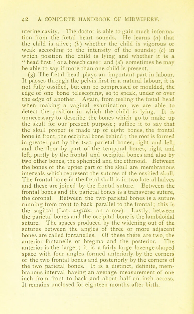 uterine cavity. The doctor is able to gain much informa- tion from the fcetal heart sounds. He learns (a) that the child is alive; (b) whether the child is vigorous or weak according to the intensity of the sounds; (c) in which position the child is lying and whether it is a “ head first ” or a breech case; and (d) sometimes he may be able to say if more than one child is present. (3) The foetal head plays an important part in labour. It passes through the pelvis first in a natural labour, it is not fully ossified, but can be compressed or moulded, the edge of one bone telescoping, so to speak, under or over the edge of another. Again, from feeling the foetal head when making a vaginal examination, we are able to detect the position in which the child is lying. It is unnecessary to describe the bones which go to make up the skull for our present purpose; suffice it to say that the skull proper is made up of eight bones, the frontal bone in front, the occipital bone behind ; the roof is formed in greater part by the two parietal bones, right and left, and the floor by part of the temporal bones, right and left, partly by the frontal and occipital bones and also by two other bones, the sphenoid and the ethmoid. Between the bones of the upper part of the skull are membranous intervals which represent the sutures of the ossified skull. The frontal bone in the foetal skull is in two lateral halves and these are joined by the frontal suture. Between the frontal bones and the parietal bones is a transverse suture, the coronal. Between the two parietal bones is a suture running from front to back parallel to the frontal; this is the sagittal (Lat. sagitta, an arrow). Lastly, between the parietal bones and the occipital bone is the lambdoidal suture. The spaces produced by the widening out of the sutures between the angles of three or more adjacent bones are called fontanelles. Of these, there are two, the anterior fontanelle or bregma and the posterior. The anterior is the larger; it is a fairly large lozenge-shaped space with four angles formed anteriorly by the corners of the two frontal bones and posteriorly by the corners of the two parietal bones. It is a distinct, definite, mem- branous interval having an average measurement of one inch from front to back and about half an inch across. It remains unclosed for eighteen months after birth.