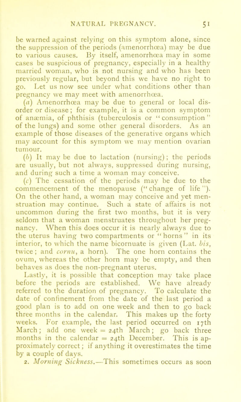 be warned against relying on this symptom alone, since the suppression of the periods (amenorrhcea) may be due to various causes. By itself, amenorrhcea may in some cases be suspicious of pregnancy, especially in a healthy married woman, who is not nursing and who has been previously regular, but beyond this we have no right to go. Let us now see under what conditions other than pregnancy we may meet with amenorrhcea. (a) Amenorrhcea may be due to general or local dis- order or disease; for example, it is a common symptom of anaemia, of phthisis (tuberculosis or “consumption” of the lungs) and some other general disorders. As an example of those diseases of the generative organs which may account for this symptom we may mention ovarian tumour. (/>) It may be due to lactation (nursing); the periods are usually, but not always, suppressed during nursing, and during such a time a woman may conceive. (c) The cessation of the periods may be due to the commencement of the menopause (“change of life”). On the other hand, a woman may conceive and yet men- struation may continue. Such a state of affairs is not uncommon during the first two months, but it is very seldom that a woman menstruates throughout her preg- nancy. When this does occur it is nearly always due to the uterus having two compartments or “horns” in its interior, to which the name bicornuate is given (Lat. bis, twice; and cornu, a horn). The one horn contains the ovum, whereas the other horn may be empty, and then behaves as does the non-pregnant uterus. Lastly, it is possible that conception may take place before the periods are established. We have already referred to the duration of pregnancy. To calculate the date of confinement from the date of the last period a good plan is to add on one week and then to go back three months in the calendar. This makes up the forty weeks. For example, the last period occurred on 17th March; add one week = 24th March; go back three months in the calendar = 24th December. This is ap- proximately correct; if anything it overestimates the time by a couple of days. 2. Morning Sickness.—This sometimes occurs as soon