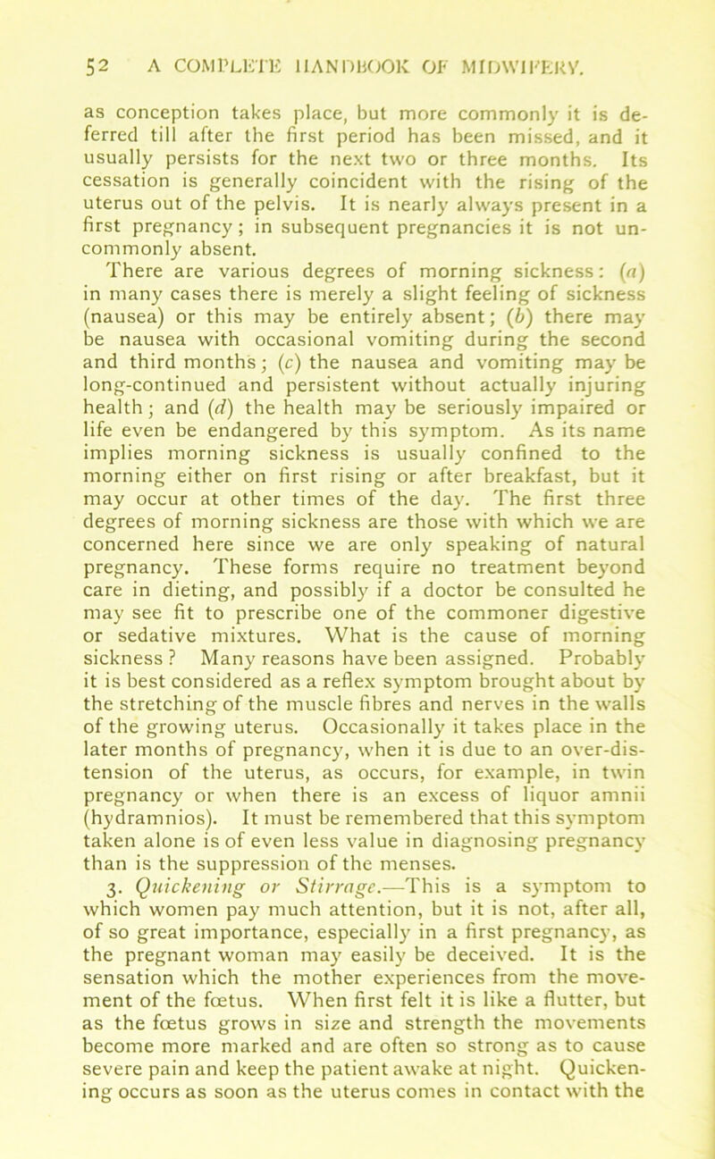 as conception takes place, but more commonly it is de- ferred till after the first period has been missed, and it usually persists for the next two or three months. Its cessation is generally coincident with the rising of the uterus out of the pelvis. It is nearly always present in a first pregnancy; in subsequent pregnancies it is not un- commonly absent. There are various degrees of morning sickness: (a) in many cases there is merely a slight feeling of sickness (nausea) or this may be entirely absent; (b) there may be nausea with occasional vomiting during the second and third months; (c) the nausea and vomiting may be long-continued and persistent without actually injuring health; and (d) the health may be seriously impaired or life even be endangered by this symptom. As its name implies morning sickness is usually confined to the morning either on first rising or after breakfast, but it may occur at other times of the day. The first three degrees of morning sickness are those with which we are concerned here since we are only speaking of natural pregnancy. These forms require no treatment beyond care in dieting, and possibly if a doctor be consulted he may see fit to prescribe one of the commoner digestive or sedative mixtures. What is the cause of morning sickness ? Many reasons have been assigned. Probably it is best considered as a reflex symptom brought about by the stretching of the muscle fibres and nerves in the walls of the growing uterus. Occasionally it takes place in the later months of pregnancy, when it is due to an over-dis- tension of the uterus, as occurs, for example, in twin pregnancy or when there is an excess of liquor arnnii (hydramnios). It must be remembered that this symptom taken alone is of even less value in diagnosing pregnancy than is the suppression of the menses. 3. Quickening or Stirrage.—This is a symptom to which women pay much attention, but it is not, after all, of so great importance, especially in a first pregnancy, as the pregnant woman may easily be deceived. It is the sensation which the mother experiences from the move- ment of the foetus. When first felt it is like a flutter, but as the foetus grows in size and strength the movements become more marked and are often so strong as to cause severe pain and keep the patient awake at night. Quicken- ing occurs as soon as the uterus comes in contact with the