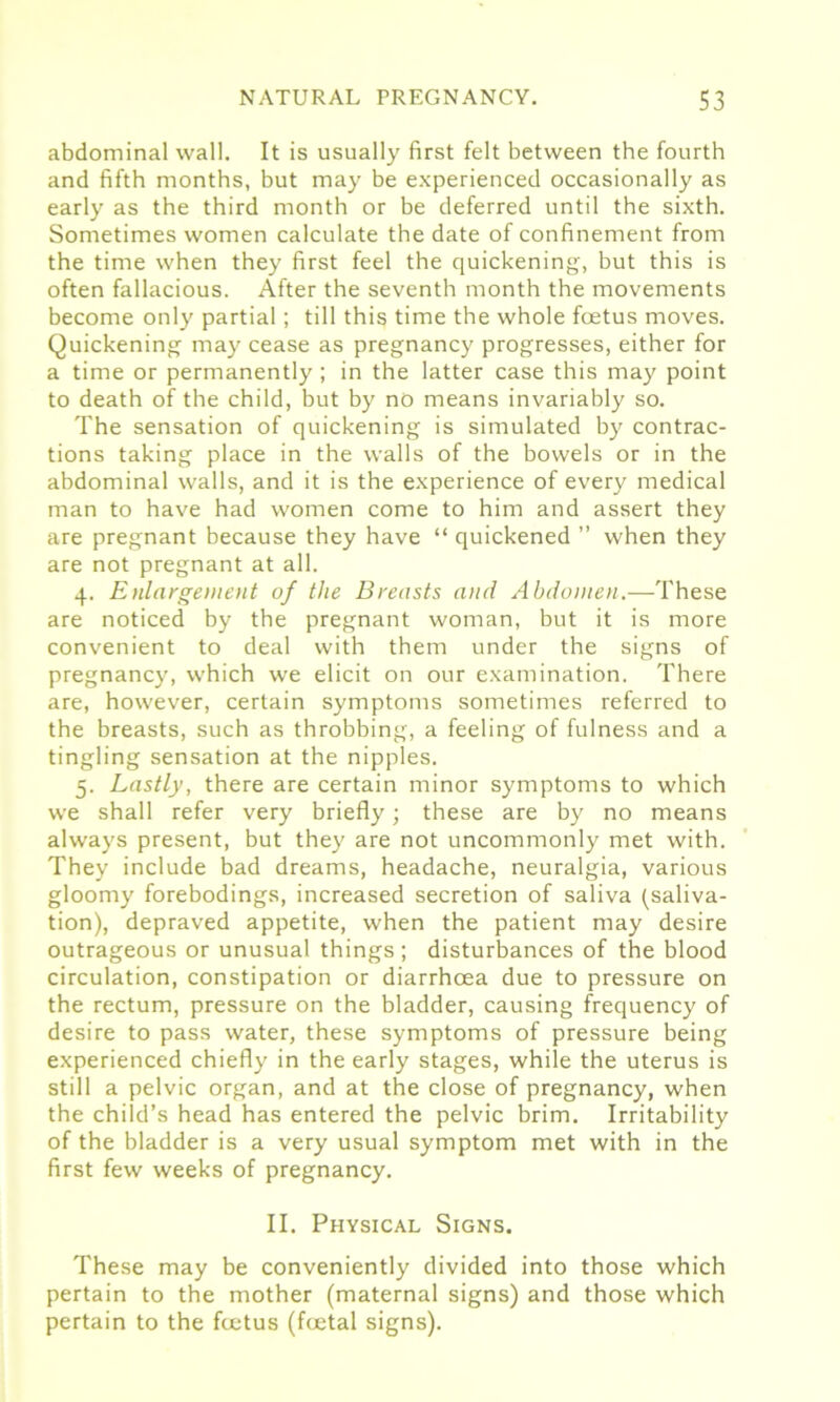 abdominal wall. It is usually first felt between the fourth and fifth months, but may be experienced occasionally as early as the third month or be deferred until the sixth. Sometimes women calculate the date of confinement from the time when they first feel the quickening, but this is often fallacious. After the seventh month the movements become only partial; till this time the whole foetus moves. Quickening may cease as pregnancy progresses, either for a time or permanently ; in the latter case this may point to death of the child, but by no means invariably so. The sensation of quickening is simulated by contrac- tions taking place in the walls of the bowels or in the abdominal walls, and it is the experience of every medical man to have had women come to him and assert they are pregnant because they have “ quickened ” when they are not pregnant at all. 4. Enlargement of the Breasts and Abdomen.—These are noticed by the pregnant woman, but it is more convenient to deal with them under the signs of pregnancy, which we elicit on our examination. There are, however, certain symptoms sometimes referred to the breasts, such as throbbing, a feeling of fulness and a tingling sensation at the nipples. 5. Lastly, there are certain minor symptoms to which we shall refer very briefly; these are by no means always present, but they are not uncommonly met with. They include bad dreams, headache, neuralgia, various gloomy forebodings, increased secretion of saliva (saliva- tion), depraved appetite, when the patient may desire outrageous or unusual things; disturbances of the blood circulation, constipation or diarrhoea due to pressure on the rectum, pressure on the bladder, causing frequency of desire to pass water, these symptoms of pressure being experienced chiefly in the early stages, while the uterus is still a pelvic organ, and at the close of pregnancy, when the child’s head has entered the pelvic brim. Irritability of the bladder is a very usual symptom met with in the first few weeks of pregnancy. II. Physical Signs. These may be conveniently divided into those which pertain to the mother (maternal signs) and those which pertain to the foetus (foetal signs).