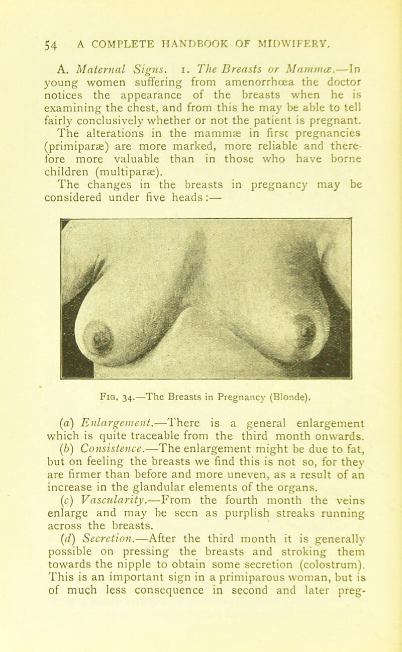 A. Maternal Signs, i. The Breasts or Mamma;.—In young women suffering from amenorrhcea the doctor notices the appearance of the breasts when he is examining the chest, and from this he may be able to tell fairly conclusively whether or not the patient is pregnant. The alterations in the mammae in first pregnancies (primiparae) are more marked, more reliable and there- fore more valuable than in those who have borne children (multiparse). The changes in the breasts in pregnancy may be considered under five heads:— r Fig. 34.—The Breasts in Pregnancy (Blonde). (a) Enlargement.—There is a general enlargement which is quite traceable from the third month onwards. (b) Consistence.—The enlargement might be due to fat, but on feeling the breasts we find this is not so, for they are firmer than before and more uneven, as a result of an increase in the glandular elements of the organs. (c) Vascularity.—From the fourth month the veins enlarge and may be seen as purplish streaks running across the breasts. (1d) Secretion.—After the third month it is generally possible on pressing the breasts and stroking them towards the nipple to obtain some secretion (colostrum). This is an important sign in a primiparous woman, but is of much less consequence in second and later preg-