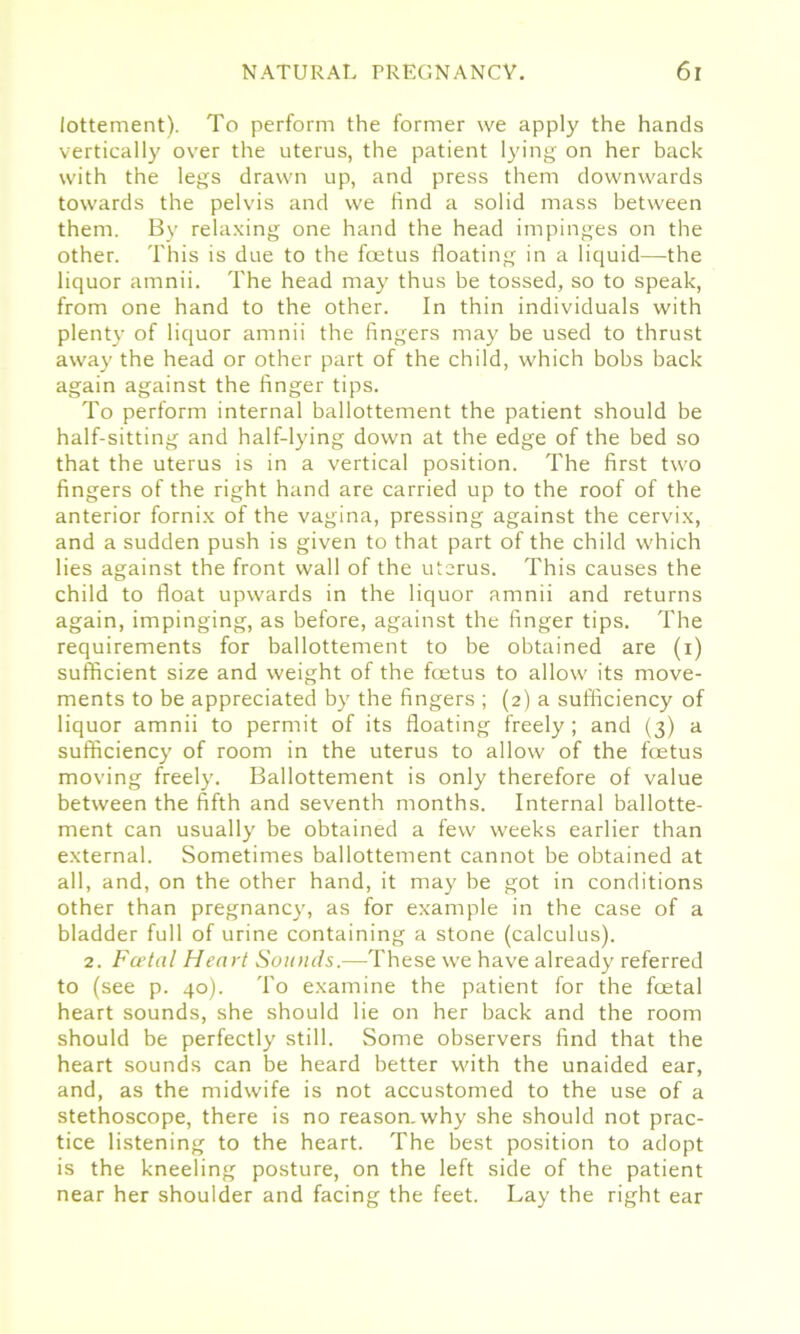 lottement). To perform the former we apply the hands vertically over the uterus, the patient lying on her back with the legs drawn up, and press them downwards towards the pelvis and we find a solid mass between them. By relaxing one hand the head impinges on the other. This is due to the fetus floating in a liquid—the liquor amnii. The head may thus be tossed, so to speak, from one hand to the other. In thin individuals with plenty of liquor amnii the fingers may be used to thrust away the head or other part of the child, which bobs back again against the finger tips. To perform internal ballottement the patient should be half-sitting and half-lying down at the edge of the bed so that the uterus is in a vertical position. The first two fingers of the right hand are carried up to the roof of the anterior fornix of the vagina, pressing against the cervix, and a sudden push is given to that part of the child which lies against the front wall of the uterus. This causes the child to float upwards in the liquor amnii and returns again, impinging, as before, against the finger tips. The requirements for ballottement to be obtained are (i) sufficient size and weight of the fetus to allow its move- ments to be appreciated by the fingers ; (2) a sufficiency of liquor amnii to permit of its floating freely; and (3) a sufficiency of room in the uterus to allow of the fetus moving freely. Ballottement is only therefore of value between the fifth and seventh months. Internal ballotte- ment can usually be obtained a few weeks earlier than external. Sometimes ballottement cannot be obtained at all, and, on the other hand, it may be got in conditions other than pregnancy, as for example in the case of a bladder full of urine containing a stone (calculus). 2. Fcetal Heart Sounds.—These we have already referred to (see p. 40). To examine the patient for the fetal heart sounds, she should lie on her back and the room should be perfectly still. Some observers find that the heart sounds can be heard better with the unaided ear, and, as the midwife is not accustomed to the use of a stethoscope, there is no reason.why she should not prac- tice listening to the heart. The best position to adopt is the kneeling posture, on the left side of the patient near her shoulder and facing the feet. Lay the right ear
