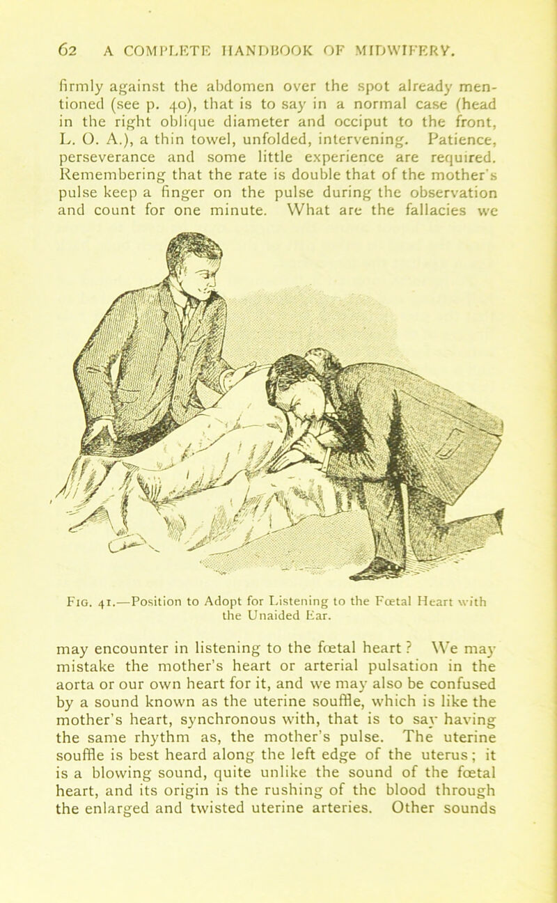 firmly against the abdomen over the spot already men- tioned (see p. 40), that is to say in a normal case (head in the right oblique diameter and occiput to the front, L. O. A.), a thin towel, unfolded, intervening. Patience, perseverance and some little experience are required. Remembering that the rate is double that of the mother's pulse keep a finger on the pulse during the observation and count for one minute. What are the fallacies we Fig. 41.—Position to Adopt for Listening to the Fcetal Heart with the Unaided Ear. may encounter in listening to the foetal heart ? We may mistake the mother’s heart or arterial pulsation in the aorta or our own heart for it, and we may also be confused by a sound known as the uterine souffle, which is like the mother’s heart, synchronous with, that is to say having the same rhythm as, the mother’s pulse. The uterine souffle is best heard along the left edge of the uterus; it is a blowing sound, quite unlike the sound of the foetal heart, and its origin is the rushing of the blood through the enlarged and twisted uterine arteries. Other sounds