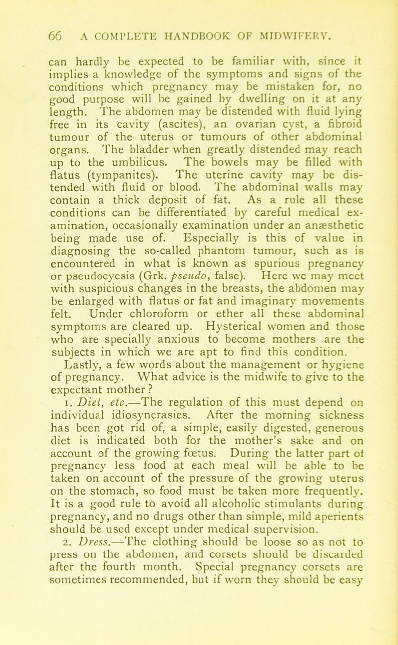 can hardly be expected to be familiar with, since it implies a knowledge of the symptoms and signs of the conditions which pregnancy may be mistaken for, no good purpose will be gained by dwelling on it at any length. The abdomen may be distended with fluid lying free in its cavity (ascites), an ovarian cyst, a fibroid tumour of the uterus or tumours of other abdominal organs. The bladder when greatly distended may reach up to the umbilicus. The bowels may be filled with flatus (tympanites). The uterine cavity may be dis- tended with fluid or blood. The abdominal walls may contain a thick deposit of fat. As a rule all these conditions can be differentiated by careful medical ex- amination, occasionally examination under an anaesthetic being made use of. Especially is this of value in diagnosing the so-called phantom tumour, such as is encountered in what is known as spurious pregnancy or pseudocyesis (Grk. pseudo, false). Here we may meet with suspicious changes in the breasts, the abdomen may be enlarged with flatus or fat and imaginary movements felt. Under chloroform or ether all these abdominal symptoms are cleared up. Hysterical women and those who are specially anxious to become mothers are the subjects in which we are apt to find this condition. Lastly, a few words about the management or hygiene of pregnancy. What advice is the midwife to give to the expectant mother ? 1. Diet, etc.—The regulation of this must depend on individual idiosyncrasies. After the morning sickness has been got rid of, a simple, easily digested, generous diet is indicated both for the mother’s sake and on account of the growing foetus. During the latter part ot pregnancy less food at each meal will be able to be taken on account of the pressure of the growing uterus on the stomach, so food must be taken more frequently. It is a good rule to avoid all alcoholic stimulants during pregnancy, and no drugs other than simple, mild aperients should be used except under medical supervision. 2. Dress.—The clothing should be loose so as not to press on the abdomen, and corsets should be discarded after the fourth month. Special pregnancy corsets are sometimes recommended, but if worn they should be easy