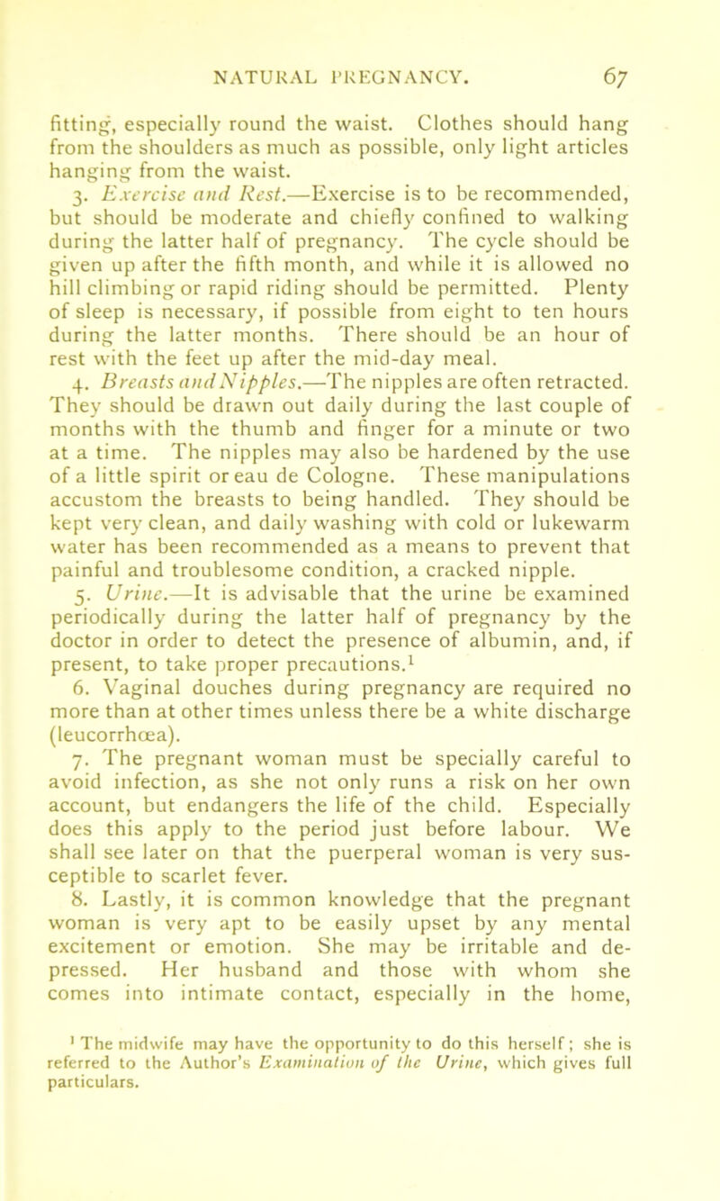 fitting, especially round the waist. Clothes should hang from the shoulders as much as possible, only light articles hanging from the waist. 3. Exercise and Rest.—Exercise is to be recommended, but should be moderate and chiefly confined to walking during the latter half of pregnancy. The cycle should be given up after the fifth month, and while it is allowed no hill climbing or rapid riding should be permitted. Plenty of sleep is necessary, if possible from eight to ten hours during the latter months. There should be an hour of rest with the feet up after the mid-day meal. 4. Breasts andNipples.—The nipples are often retracted. They should be drawn out daily during the last couple of months with the thumb and finger for a minute or two at a time. The nipples may also be hardened by the use of a little spirit oreau de Cologne. These manipulations accustom the breasts to being handled. They should be kept very clean, and daily washing with cold or lukewarm water has been recommended as a means to prevent that painful and troublesome condition, a cracked nipple. 5. Urine.—It is advisable that the urine be examined periodically during the latter half of pregnancy by the doctor in order to detect the presence of albumin, and, if present, to take proper precautions.1 6. Vaginal douches during pregnancy are required no more than at other times unless there be a white discharge (leucorrhoea). 7. The pregnant woman must be specially careful to avoid infection, as she not only runs a risk on her own account, but endangers the life of the child. Especially does this apply to the period just before labour. We shall see later on that the puerperal woman is very sus- ceptible to scarlet fever. 8. Lastly, it is common knowledge that the pregnant woman is very apt to be easily upset by any mental excitement or emotion. She may be irritable and de- pressed. Her husband and those with whom she comes into intimate contact, especially in the home, 1 The midwife may have the opportunity to do this herself; she is referred to the Author’s Examination of the Urine, which gives full particulars.