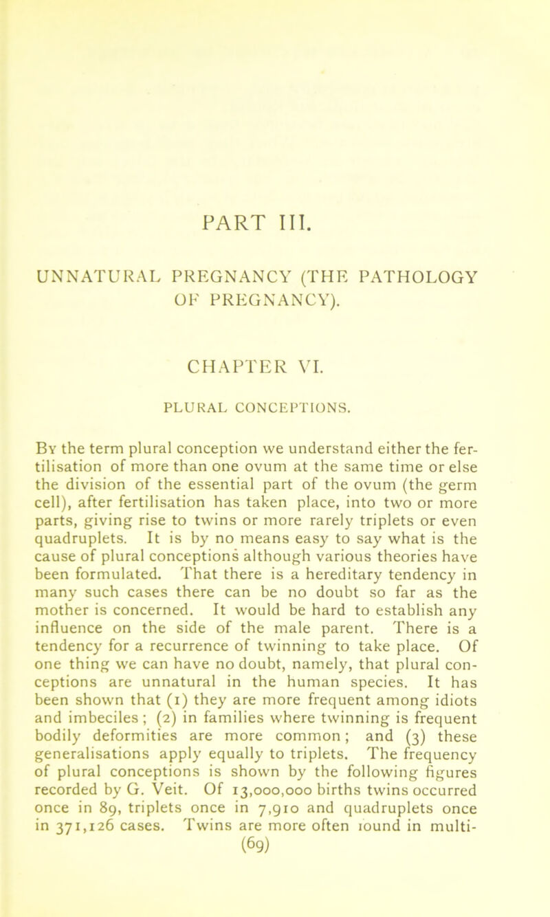 PART III. UNNATURAL PREGNANCY (THE PATHOLOGY OF PREGNANCY). CHAPTER VI. PLURAL CONCEPTIONS. By the term plural conception we understand either the fer- tilisation of more than one ovum at the same time or else the division of the essential part of the ovum (the germ cell), after fertilisation has taken place, into two or more parts, giving rise to twins or more rarely triplets or even quadruplets. It is by no means easy to say what is the cause of plural conceptions although various theories have been formulated. That there is a hereditary tendency in many such cases there can be no doubt so far as the mother is concerned. It would be hard to establish any influence on the side of the male parent. There is a tendency for a recurrence of twinning to take place. Of one thing we can have no doubt, namely, that plural con- ceptions are unnatural in the human species. It has been shown that (i) they are more frequent among idiots and imbeciles; (2) in families where twinning is frequent bodily deformities are more common; and (3) these generalisations apply equally to triplets. The frequency of plural conceptions is shown by the following figures recorded by G. Veit. Of 13,000,000 births twins occurred once in 89, triplets once in 7,910 and quadruplets once in 371,126 cases. Twins are more often found in multi-