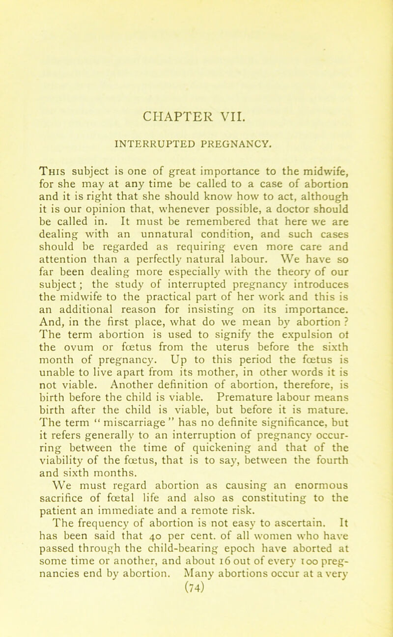 CHAPTER VII. INTERRUPTED PREGNANCY. This subject is one of great importance to the midwife, for she may at any time be called to a case of abortion and it is right that she should know how to act, although it is our opinion that, whenever possible, a doctor should be called in. It must be remembered that here we are dealing with an unnatural condition, and such cases should be regarded as requiring even more care and attention than a perfectly natural labour. We have so far been dealing more especially with the theory' of our subject; the study of interrupted pregnancy' introduces the midwife to the practical part of her work and this is an additional reason for insisting on its importance. And, in the first place, what do we mean by' abortion ? The term abortion is used to signify' the expulsion ot the ovum or foetus from the uterus before the sixth month of pregnancy'. Up to this period the foetus is unable to live apart from its mother, in other words it is not viable. Another definition of abortion, therefore, is birth before the child is viable. Premature labour means birth after the child is viable, but before it is mature. The term “ miscarriage ” has no definite significance, but it refers generally to an interruption of pregnancy' occur- ring between the time of quickening and that of the viability of the foetus, that is to say', between the fourth and sixth months. We must regard abortion as causing an enormous sacrifice of foetal life and also as constituting to the patient an immediate and a remote risk. The frequency of abortion is not easy to ascertain. It has been said that 40 per cent, of all women who have passed through the child-bearing epoch have aborted at some time or another, and about 16 out of every' 100 preg- nancies end by abortion. Many abortions occur at a very'