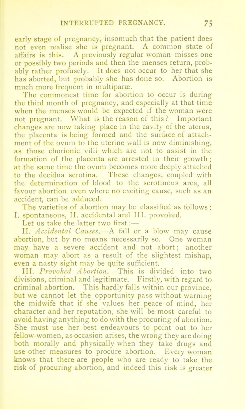 early stage of pregnancy, insomuch that the patient does not even realise she is pregnant. A common state of affairs is this. A previously regular woman misses one or possibly two periods and then the menses return, prob- ably rather profusely. It does not occur to her that she has aborted, but probably she has done so. Abortion is much more frequent in multiparae. The commonest time for abortion to occur is during the third month of pregnancy, and especially at that time when the menses would be expected if the woman were not pregnant. What is the reason of this ? Important changes are now taking place in the cavity of the uterus, the placenta is being formed and the surface of attach- ment of the ovum to the uterine wall is now diminishing, as those chorionic villi which are not to assist in the formation of the placenta are arrested in their growth ; at the same time the ovum becomes more deeply attached to the decidua serotina. These changes, coupled with the determination of blood to the serotinous area, all favour abortion even where no exciting cause, such as an accident, can be adduced. The varieties of abortion may be classified as follows : I. spontaneous, II. accidental and III. provoked. Let us take the latter two first:— II. Accidental Causes.—A fall or a blow may cause abortion, but by no means necessarily so. One woman may have a severe accident and not abort; another woman may abort as a result of the slightest mishap, even a nasty sight may be quite sufficient. III. Provoked Abortion.—This is divided into two divisions, criminal and legitimate. Firstly, with regard to criminal abortion. This hardly falls within our province, but we cannot let the opportunity pass without warning the midwife that if she values her peace of mind, her character and her reputation, she will be most careful to avoid having anything to do with the procuring of abortion. She must use her best endeavours to point out to her fellow-women, as occasion arises, the wrong they are doing both morally and physically when they take drugs and use other measures to procure abortion. Every woman knows that there are people who are ready to take the risk of procuring abortion, and indeed this risk is greater