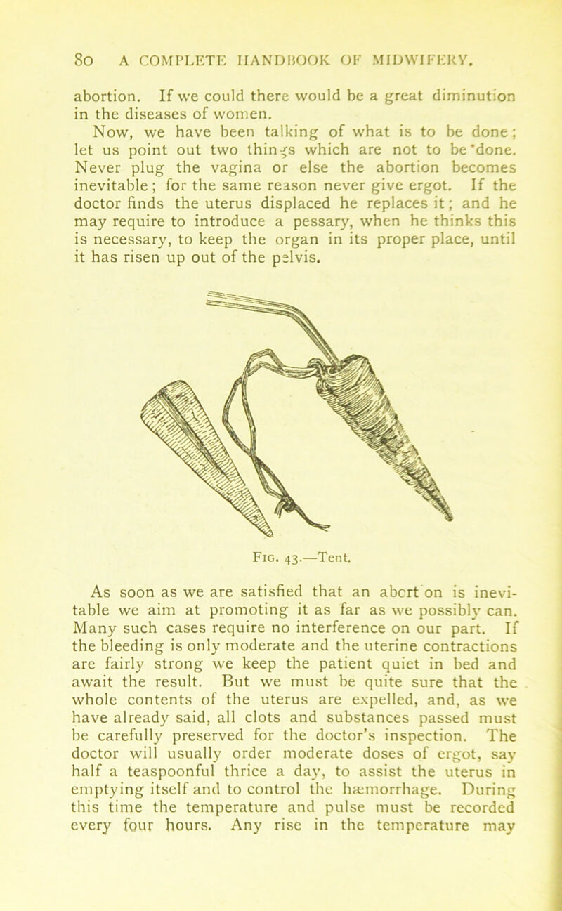 abortion. If we could there would be a great diminution in the diseases of women. Now, we have been talking of what is to be done; let us point out two things which are not to be'done. Never plug the vagina or else the abortion becomes inevitable ; for the same reason never give ergot. If the doctor finds the uterus displaced he replaces it; and he may require to introduce a pessary, when he thinks this is necessary, to keep the organ in its proper place, until it has risen up out of the pelvis. Fig. 43.—Tent. As soon as we are satisfied that an abort on is inevi- table we aim at promoting it as far as we possibly can. Many such cases require no interference on our part. If the bleeding is only moderate and the uterine contractions are fairly strong we keep the patient quiet in bed and await the result. But we must be quite sure that the whole contents of the uterus are expelled, and, as we have already said, all clots and substances passed must be carefully preserved for the doctor’s inspection. The doctor will usually order moderate doses of ergot, say half a teaspoonful thrice a day, to assist the uterus in emptying itself and to control the hcemorrhage. During this time the temperature and pulse must be recorded every four hours. Any rise in the temperature may