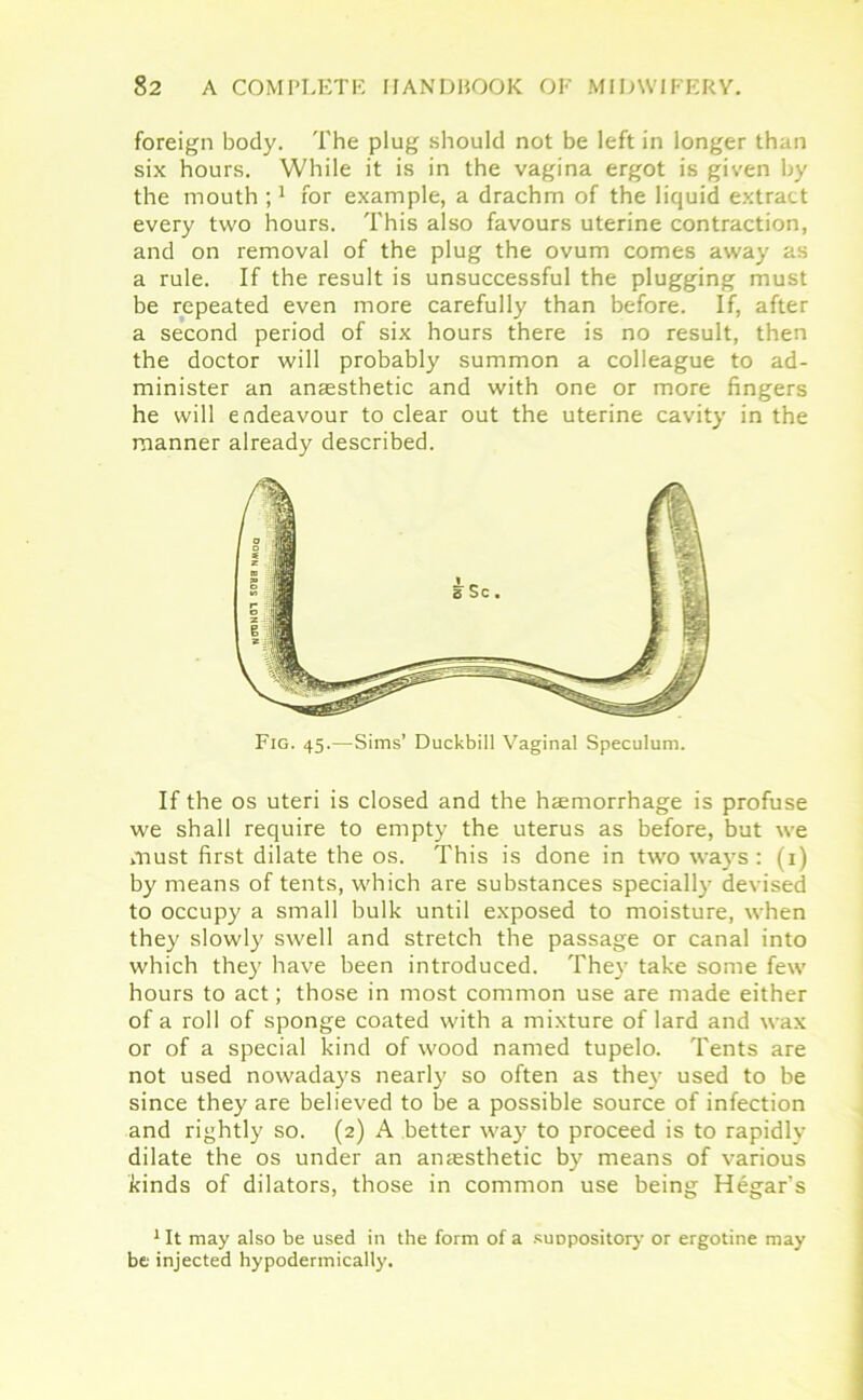foreign body. The plug should not be left in longer than six hours. While it is in the vagina ergot is given by the mouth ;1 for example, a drachm of the liquid extract every two hours. This also favours uterine contraction, and on removal of the plug the ovum comes away as a rule. If the result is unsuccessful the plugging must be repeated even more carefully than before. If, after a second period of six hours there is no result, then the doctor will probably summon a colleague to ad- minister an anaesthetic and with one or more fingers he will endeavour to clear out the uterine cavity in the manner already described. Fig. 45.—Sims’ Duckbill Vaginal Speculum. If the os uteri is closed and the haemorrhage is profuse we shall require to empty the uterus as before, but we must first dilate the os. This is done in two ways: (1) by means of tents, which are substances specially devised to occupy a small bulk until exposed to moisture, when they slowly swell and stretch the passage or canal into which they have been introduced. They take some few hours to act; those in most common use are made either of a roll of sponge coated with a mixture of lard and wax or of a special kind of wood named tupelo. Tents are not used nowadays nearly so often as the}' used to be since they are believed to be a possible source of infection and rightly so. (2) A better way to proceed is to rapidly dilate the os under an anaesthetic by means of various kinds of dilators, those in common use being Hegar’s 1 It may also be used in the form of a suopository or ergotine may be injected hypodermically.