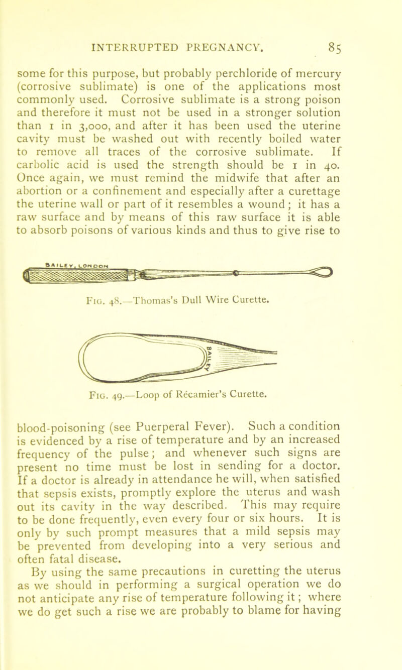 some for this purpose, but probably perchloride of mercury (corrosive sublimate) is one of the applications most commonly used. Corrosive sublimate is a strong poison and therefore it must not be used in a stronger solution than 1 in 3,000, and after it has been used the uterine cavity must be washed out with recently boiled water to remove all traces of the corrosive sublimate. If carbolic acid is used the strength should be 1 in 40. Once again, we must remind the midwife that after an abortion or a confinement and especially after a curettage the uterine wall or part of it resembles a wound ; it has a raw surface and by means of this raw surface it is able to absorb poisons of various kinds and thus to give rise to Fig. 48.—Thomas’s Dull Wire Curette. Fig. 49.—Loop of Recamier’s Curette. blood-poisoning (see Puerperal Fever). Such a condition is evidenced by a rise of temperature and by an increased frequency of the pulse; and whenever such signs are present no time must be lost in sending for a doctor. If a doctor is already in attendance he will, when satisfied that sepsis exists, promptly explore the uterus and wash out its cavity in the way described. This may require to be done frequently, even every four or six hours. It is only by such prompt measures that a mild sepsis may be prevented from developing into a very serious and often fatal disease. By using the same precautions in curetting the uterus as we should in performing a surgical operation we do not anticipate any rise of temperature following it; where we do get such a rise we are probably to blame for having