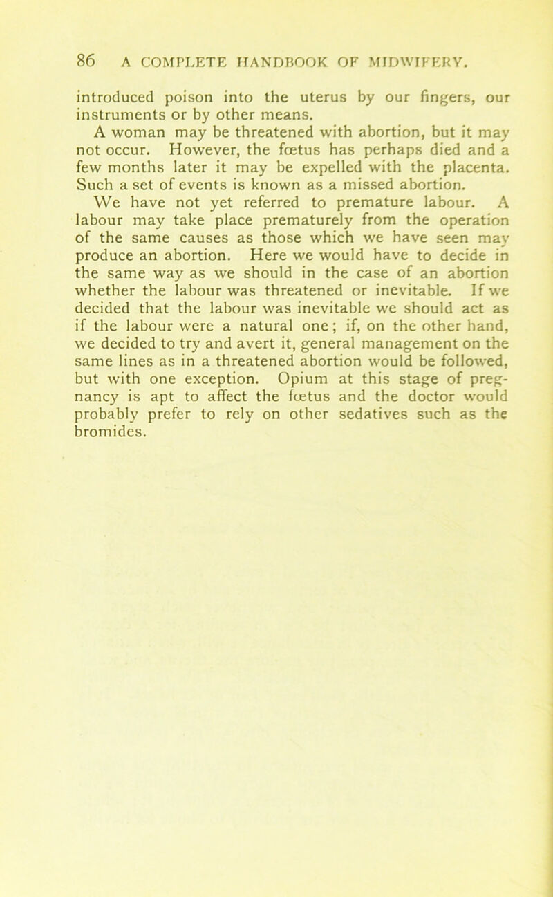 introduced poison into the uterus by our fingers, our instruments or by other means. A woman may be threatened with abortion, but it may not occur. However, the foetus has perhaps died and a few months later it may be expelled with the placenta. Such a set of events is known as a missed abortion. We have not yet referred to premature labour. A labour may take place prematurely from the operation of the same causes as those which we have seen may produce an abortion. Here we would have to decide in the same way as we should in the case of an abortion whether the labour was threatened or inevitable. If we decided that the labour was inevitable we should act as if the labour were a natural one; if, on the other hand, we decided to try and avert it, general management on the same lines as in a threatened abortion would be followed, but with one exception. Opium at this stage of preg- nancy is apt to affect the foetus and the doctor would probably prefer to rely on other sedatives such as the bromides.