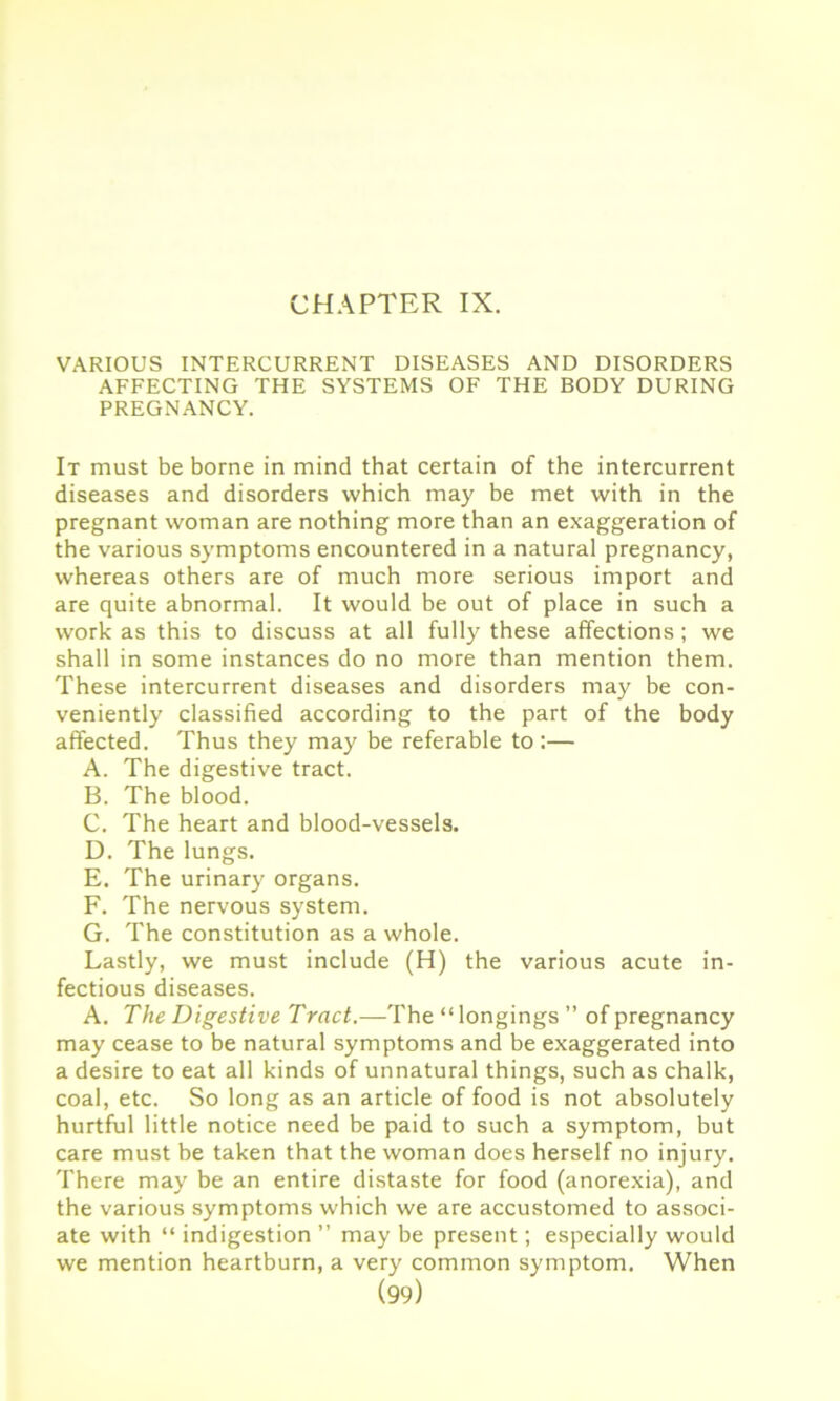 CHAPTER IX. VARIOUS INTERCURRENT DISEASES AND DISORDERS AFFECTING THE SYSTEMS OF THE BODY DURING PREGNANCY. It must be borne in mind that certain of the intercurrent diseases and disorders which may be met with in the pregnant woman are nothing more than an exaggeration of the various symptoms encountered in a natural pregnancy, whereas others are of much more serious import and are quite abnormal. It would be out of place in such a work as this to discuss at all fully these affections; we shall in some instances do no more than mention them. These intercurrent diseases and disorders may be con- veniently classified according to the part of the body affected. Thus they may be referable to :— A. The digestive tract. B. The blood. C. The heart and blood-vessels. D. The lungs. E. The urinary organs. F. The nervous system. G. The constitution as a whole. Lastly, we must include (H) the various acute in- fectious diseases. A. The Digestive Tract.—The “longings ” of pregnancy may cease to be natural symptoms and be exaggerated into a desire to eat all kinds of unnatural things, such as chalk, coal, etc. So long as an article of food is not absolutely hurtful little notice need be paid to such a symptom, but care must be taken that the woman does herself no injury. There may be an entire distaste for food (anorexia), and the various symptoms which we are accustomed to associ- ate with “ indigestion ” may be present; especially would we mention heartburn, a very common symptom. When