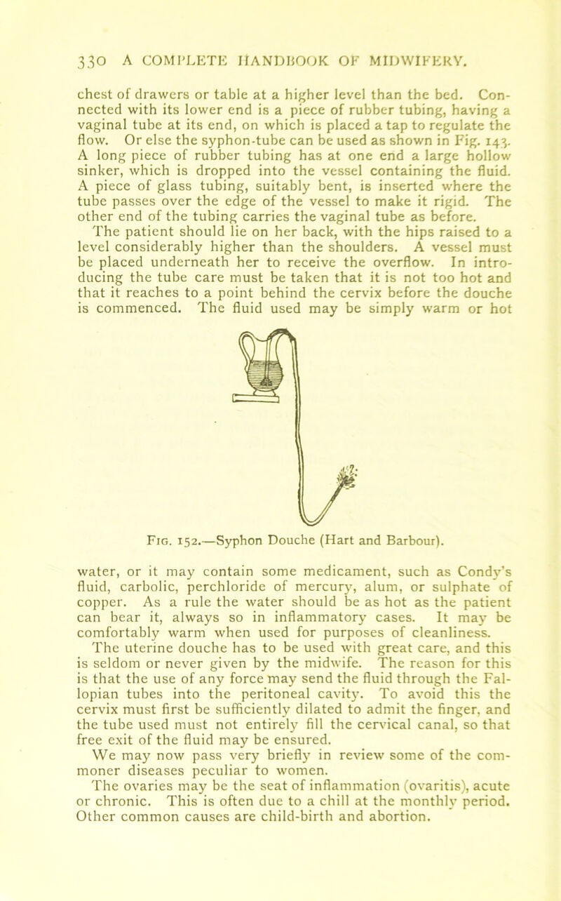 chest of drawers or table at a higher level than the bed. Con- nected with its lower end is a piece of rubber tubing, having a vaginal tube at its end, on which is placed a tap to regulate the flow. Or else the syphon-tube can be used as shown in Fig. 143. A long piece of rubber tubing has at one end a large hollow sinker, which is dropped into the vessel containing the fluid. A piece of glass tubing, suitably bent, is inserted where the tube passes over the edge of the vessel to make it rigid. The other end of the tubing carries the vaginal tube as before. The patient should lie on her back, with the hips raised to a level considerably higher than the shoulders. A vessel must be placed underneath her to receive the overflow. In intro- ducing the tube care must be taken that it is not too hot and that it reaches to a point behind the cervix before the douche is commenced. The fluid used may be simply warm or hot Fig. 152.—Syphon Douche (Hart and Barbour). water, or it may contain some medicament, such as Condy’s fluid, carbolic, perchloride of mercury, alum, or sulphate of copper. As a rule the water should be as hot as the patient can bear it, always so in inflammatory cases. It may be comfortably warm when used for purposes of cleanliness. The uterine douche has to be used with great care, and this is seldom or never given by the midwife. The reason for this is that the use of any force may send the fluid through the Fal- lopian tubes into the peritoneal cavity. To avoid this the cervix must first be sufficiently dilated to admit the finger, and the tube used must not entirely? fill the cervical canal, so that free exit of the fluid may be ensured. We may now pass very briefly in review some of the com- moner diseases peculiar to women. The ovaries may be the seat of inflammation (ovaritis), acute or chronic. This is often due to a chill at the monthly’ period. Other common causes are child-birth and abortion.