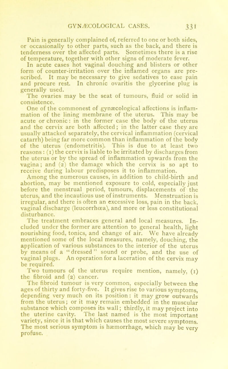 Pain is generally complained of, referred to one or both sides, or occasionally to other parts, such as the back, and there is tenderness over the affected parts. Sometimes there is a rise of temperature, together with other signs of moderate fever. In acute cases hot vaginal douching and blisters or other form of counter-irritation over the inflamed organs are pre- scribed. It may be necessary to give sedatives to ease pain and procure rest. In chronic ovaritis the glycerine plug is generally used. The ovaries may be the seat of tumours, fluid or solid in consistence. One of the commonest of gynaecological affections is inflam- mation of the lining membrane of the uterus. This may be acute or chronic: in the former case the body of the uterus and the cervix are both affected; in the latter case they are usually attacked separately, the cervical inflammation (cervical catarrh) being far more common than inflammation of the body of the uterus (endometritis). This is due to at least two reasons : (1) the cervix is liable to be irritated by discharges from the uterus or by the spread of inflammation upwards from the vagina; and (2) the damage which the cervix is so apt to receive during labour predisposes it to inflammation. Among the numerous causes, in addition to child-birth and abortion, may be mentioned exposure to cold, especially just before the menstrual period, tumours, displacements of the uterus, and the incautious use of instruments. Menstruation is irregular, and there is often an excessive loss, pain in the back, vaginal discharge (leucorrhcea), and more or less constitutional disturbance. The treatment embraces general and local measures. In- cluded under the former are attention to general health, light nourishing food, tonics, and change of air. We have already mentioned some of the local measures, namely, douching, the application of various substances to the interior of the uterus by means of a “dressed” sound or probe, and the use of vaginal plugs. An operation fora laceration of the cervix may be required. Two tumours of the uterus require mention, namely, (1) the fibroid and (2) cancer. The fibroid tumour is very common, especially between the ages of thirty and forty-five. It gives rise to various symptoms, depending very much on its position: it may grow outwards from the uterus; or it may remain embedded in the muscular substance which composes its wall; thirdly, it may project into the uterine cavity. The last named is the most important variety, since it is that which causes the most severe symptoms. The most serious symptom is haemorrhage, which may be very profuse.