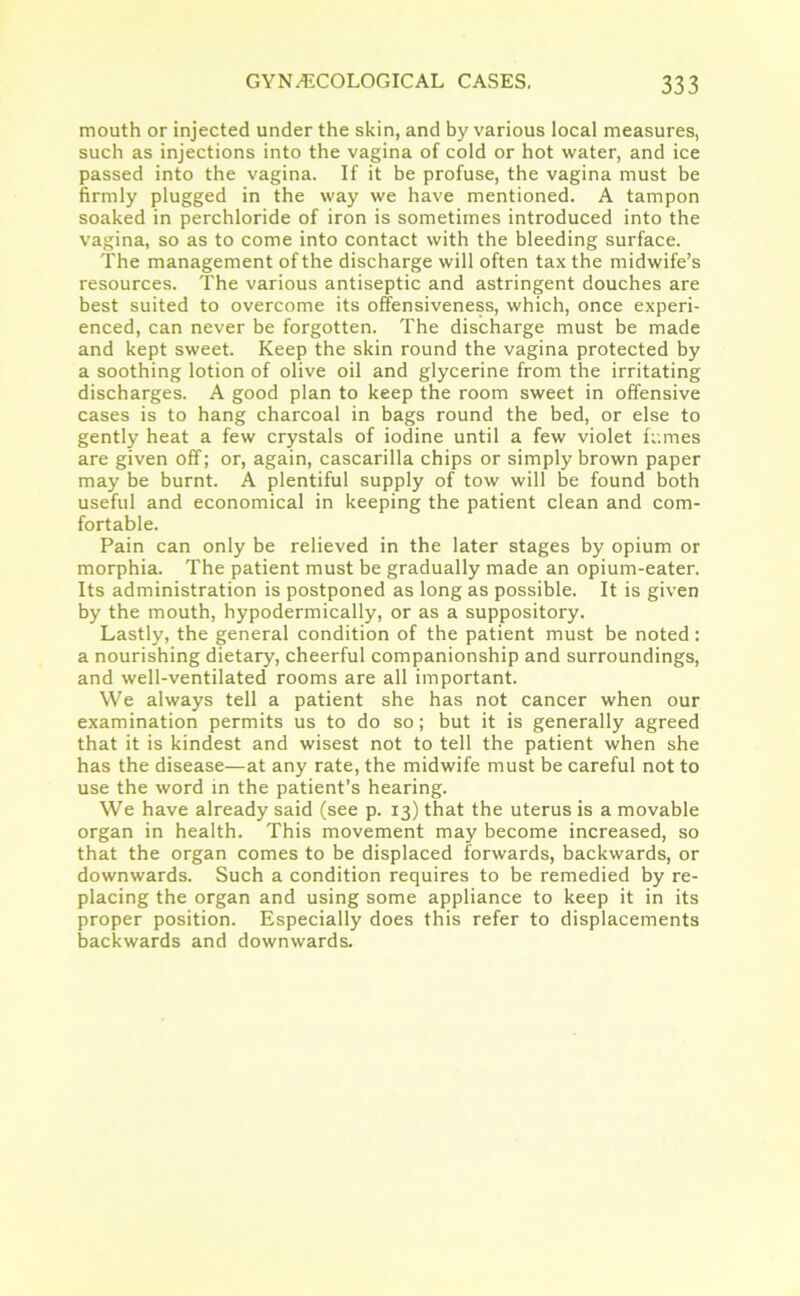 mouth or injected under the skin, and by various local measures, such as injections into the vagina of cold or hot water, and ice passed into the vagina. If it be profuse, the vagina must be firmly plugged in the way we have mentioned. A tampon soaked in perchloride of iron is sometimes introduced into the vagina, so as to come into contact with the bleeding surface. The management of the discharge will often tax the midwife’s resources. The various antiseptic and astringent douches are best suited to overcome its offensiveness, which, once experi- enced, can never be forgotten. The discharge must be made and kept sweet. Keep the skin round the vagina protected by a soothing lotion of olive oil and glycerine from the irritating discharges. A good plan to keep the room sweet in offensive cases is to hang charcoal in bags round the bed, or else to gently heat a few crystals of iodine until a few violet fumes are given off; or, again, cascarilla chips or simply brown paper may be burnt. A plentiful supply of tow will be found both useful and economical in keeping the patient clean and com- fortable. Pain can only be relieved in the later stages by opium or morphia. The patient must be gradually made an opium-eater. Its administration is postponed as long as possible. It is given by the mouth, hypodermically, or as a suppository. Lastly, the general condition of the patient must be noted: a nourishing dietary, cheerful companionship and surroundings, and well-ventilated rooms are all important. We always tell a patient she has not cancer when our examination permits us to do so; but it is generally agreed that it is kindest and wisest not to tell the patient when she has the disease—at any rate, the midwife must be careful not to use the word in the patient’s hearing. We have already said (see p. 13) that the uterus is a movable organ in health. This movement may become increased, so that the organ comes to be displaced forwards, backwards, or downwards. Such a condition requires to be remedied by re- placing the organ and using some appliance to keep it in its proper position. Especially does this refer to displacements backwards and downwards.
