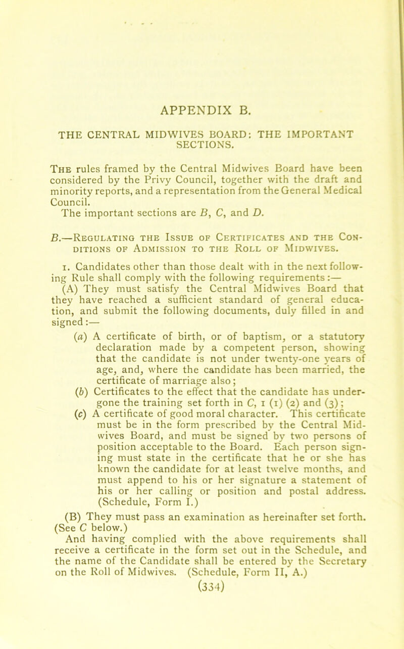 APPENDIX B. THE CENTRAL MIDWIVES BOARD: THE IMPORTANT SECTIONS. The rules framed by the Central Midwives Board have been considered by the Privy Council, together with the draft and minority reports, and a representation from the General Medical Council. The important sections are B, C, and D. B.—Regulating the Issue of Certificates and the Con- ditions of Admission to the Roll of Midwives. i. Candidates other than those dealt with in the next follow- ing Rule shall comply with the following requirements:— (A) They must satisfy the Central Midwives Board that they have reached a sufficient standard of general educa- tion, and submit the following documents, duly filled in and signed:— (a) A certificate of birth, or of baptism, or a statutory declaration made by a competent person, showing that the candidate is not under twenty-one years of age, and, where the candidate has been married, the certificate of marriage also; (b) Certificates to the effect that the candidate has under- gone the training set forth in C, i (i) (2) and (3); (c) A certificate of good moral character. This certificate must be in the form prescribed by the Central Mid- wives Board, and must be signed by two persons of position acceptable to the Board. Each person sign- ing must state in the certificate that he or she has known the candidate for at least twelve months, and must append to his or her signature a statement of his or her calling or position and postal address. (Schedule, Form I.) (B) They must pass an examination as hereinafter set forth. (See C below.) And having complied with the above requirements shall receive a certificate in the form set out in the Schedule, and the name of the Candidate shall be entered by the Secretary on the Roll of Midwives. (Schedule, Form II, A.)