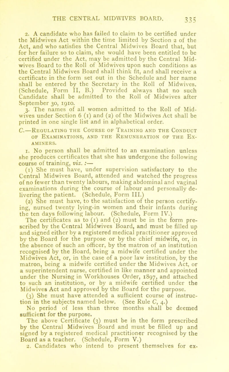 2. A candidate who has failed to claim to be certified under the Midwives Act within the time limited by Section 2 of the Act, and who satisfies the Central Midwives Board that, but for her failure so to claim, she would have been entitled to be certified under the Act, may be admitted by the Central Mid- wives Board to the Roll of Midwives upon such conditions as the Central Midwives Board shall think fit, and shall receive a certificate in the form set out in the Schedule and her name shall be entered by the Secretary in the Roll of Midwives. (Schedule, Form II, B.) Provided always that no such Candidate shall be admitted to the Roll of Midwives after September 30, 1910. 3. The names of all women admitted to the Roll of Mid- wives under Section 6 (1) and (2) of the Midwives Act shall be printed in one single list and in alphabetical order. C.—Regulating the Course of Training and the Conduct of Examinations, and the Remuneration of the Ex- aminers. 1. No person shall be admitted to an examination unless she produces certificates that she has undergone the following course of training, viz. :— (1) She must have, under supervision satisfactory to the Central Midwives Board, attended and watched the progress of no fewer than twenty labours, making abdominal and vaginal examinations during the course of labour and personally de- livering the patient. (Schedule, Form III.) (2) She must have, to the satisfaction of the person certify- ing, nursed twenty lying-in women and their infants during the ten days following labour. (Schedule, Form IV.) The certificates as to (1) and (2) must be in the form pre- scribed by the Central Midwives Board, and must be filled up and signed either by a registered medical practitioner approved by the Board for the purpose or by the chief midwife, or, in the absence of such an officer, by the matron of an institution recognised by the Board, being a midwife certified under the Midwives Act, or, in the case of a poor law institution, by the matron, being a midwife certified under the Midwives Act, or a superintendent nurse, certified in like manner and appointed under the Nursing in Workhouses Order, 1897, and attached to such an institution, or by a midwife certified under the Midwives Act and approved by the Board for the purpose. (3) She must have attended a sufficient course of instruc- tion in the subjects named below. (See Rule C, 4.) No period of less than three months shall be deemed sufficient for the purpose. The above Certificate (3) must be in the form prescribed by the Central Midwives Board and must be filled up and signed by a registered medical practitioner recognised by the Board as a teacher. (Schedule, Form V.) 2. Candidates who intend to present themselves for ex-