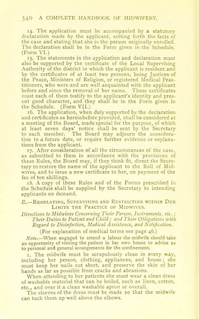 14. The application must be accompanied by a statutory declaration made by the applicant, setting forth the facts of the case and stating that she is the person originally enrolled. The declaration shall be in the Form given in the Schedule. (Form VI.) 15. The statements in the application and declaration must also be supported by the certificate of the Local Supervising Authority of the district in which the applicant is resident and by the certificates of at least two persons, being Justices of the Peace, Ministers of Religion, or registered Medical Prac- titioners, who were and are well acquainted with the applicant before and since the removal of her name. These certificates must each of them testify to the applicant’s identity and pres- ent good character, and they shall be in the Form given in the Schedule. (Form VII.) 16. The application, when duly supported by the declaration and certificates as hereinbefore provided, shall be considered at a meeting of the Board, made special for the purpose, of which at least seven days’ notice shall be sent by the Secretary to each member. The Board may adjourn the considera- tion to a future date, or require further evidence or explana- tions from the applicant. 17. After consideration of all the circumstances of the case, as submitted to them in accordance with the provisions of these Rules, the Board may, if they think fit, direct the Secre- tary to restore the name of the applicant to the Roll of Mid- wives, and to issue a new certificate to her, on payment of the fee of ten shillings. 18. A copy of these Rules and of the Forms prescribed in the Schedule shall be supplied by the Secretary to intending applicants on demand. E.—Regulating, Supervising and Restricting within Due Limits the Practice of Midwives. Directions to Midwives Concerning Their Person, Instruments, etc. ; Their Duties to Patient and Child; and Their Obligations with Regard to Disinfection, Medical Assistance, and Notification. (For explanation of medical terms see page 46.) Note.—When engaged to attend a labour the midwife should take an opportunity of visiting the patient in her own house to advise as to personal and general arrangements for the confinement. 1. The midwife must be scrupulously clean in every way, including her person, clothing, appliances, and house; she must keep her nails cut short, and preserve the skin of her hands as far as possible from cracks and abrasions. When attending to her patients she must wear a clean dress of washable material that can be boiled, such as linen, cotton, etc., and over it a clean washable apron or overall. The sleeves of the dress must be made so that the midwife can tuck them up well above the elbows.