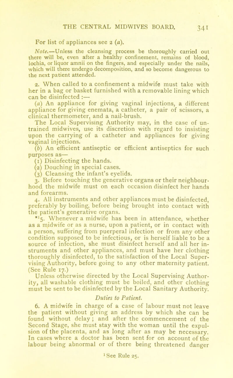 For list of appliances see 2 (a). Note.—Unless the cleansing process be thoroughly carried out there will be, even after a healthy confinement, remains of blood, lochia, or liquor amnii on the fingers, and especially under the nails, which will there undergo decomposition, and so become dangerous to the next patient attended. 2. When called to a confinement a midwife must take with her in a bag or basket furnished with a removable lining which can be disinfected :— (а) An appliance for giving vaginal injections, a different appliance for giving enemata, a catheter, a pair of scissors, a clinical thermometer, and a nail-brush. The Local Supervising Authority may, in the case of un- trained midwives, use its discretion with regard to insisting upon the carrying of a catheter and appliances for giving vaginal injections. (б) An efficient antiseptic or efficient antiseptics for such purposes as— (1) Disinfecting the hands. (2) Douching in special cases. (3) Cleansing the infant’s eyelids. 3. Before touching the generative organs or their neighbour- hood the midwife must on each occasion disinfect her hands and forearms. 4. All instruments and other appliances must be disinfected, preferably by boiling, before being brought into contact with the patient’s generative organs. *15> Whenever a midwife has been in attendance, whether as a midwife or as a nurse, upon a patient, or in contact with a person, suffering from puerperal infection or from any other condition supposed to be infectious, or is herself liable to be a source of infection, she must disinfect herself and all her in- struments and other appliances, and must have her clothing thoroughly disinfected, to the satisfaction of the Local Super- vising Authority, before going to any other maternity patient. (See Rule 17.) Unless otherwise directed by the Local Supervising Author- ity, all washable clothing must be boiled, and other clothing must be sent to be disinfected by the Local Sanitary Authority. Duties to Patient. 6. A midwife in charge of a case of labour must not leave the patient without giving an address by which she can be found without delay ; and after the commencement of the Second Stage, she must stay with the woman until the expul- sion of the placenta, and as long after as may be necessary. In cases where a doctor has been sent for on account of the labour being abnormal or of there being threatened danger 1 See Rule 25.