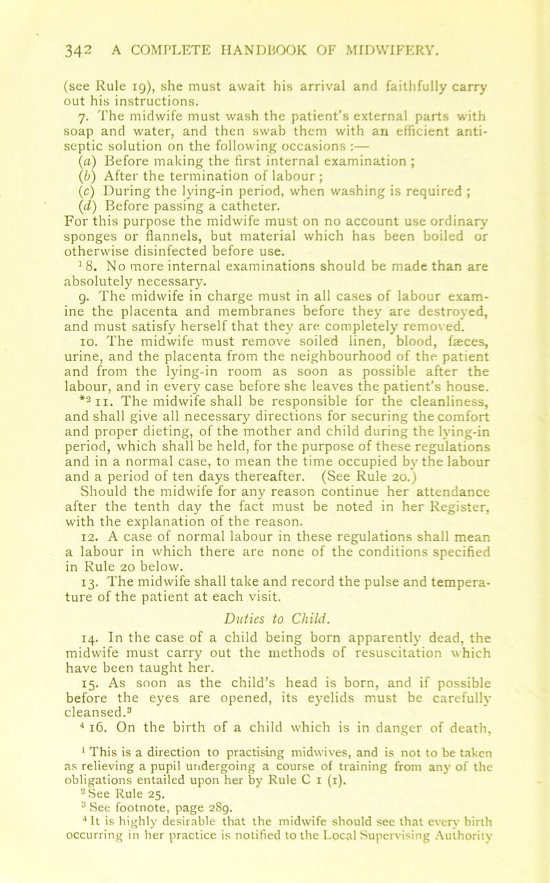 (see Rule ig), she must await his arrival and faithfully carry out his instructions. 7. The midwife must wash the patient’s external parts with soap and water, and then swab them with an efficient anti- septic solution on the following occasions :— (a) Before making the first internal examination ; (b) After the termination of labour ; (c) During the lying-in period, when washing is required ; (d) Before passing a catheter. For this purpose the midwife must on no account use ordinary sponges or flannels, but material which has been boiled or otherwise disinfected before use. 18. No more internal examinations should be made than are absolutely necessary. 9. The midwife in charge must in all cases of labour exam- ine the placenta and membranes before they are destroyed, and must satisfy herself that they are completely removed. 10. The midwife must remove soiled linen, blood, feces, urine, and the placenta from the neighbourhood of the patient and from the lying-in room as soon as possible after the labour, and in every case before she leaves the patient’s house. *1 2ii. The midwife shall be responsible for the cleanliness, and shall give all necessary directions for securing the comfort and proper dieting, of the mother and child during the lying-in period, which shall be held, for the purpose of these regulations and in a normal case, to mean the time occupied by the labour and a period of ten days thereafter. (See Rule 20.) Should the midwife for any reason continue her attendance after the tenth day the fact must be noted in her Register, with the explanation of the reason. 12. A case of normal labour in these regulations shall mean a labour in which there are none of the conditions specified in Rule 20 below. 13. The midwife shall take and record the pulse and tempera- ture of the patient at each visit. Duties to Child. 14. In the case of a child being born apparentlj’ dead, the midwife must carry out the methods of resuscitation which have been taught her. 15. As soon as the child’s head is born, and if possible before the eyes are opened, its eyelids must be carefully cleansed.3 4 4 16. On the birth of a child which is in danger of death, 1 This is a direction to practising midwives, and is not to be taken as relieving a pupil undergoing a course of training from any of the obligations entailed upon her by Rule C 1 (1). 2 See Rule 25. 3 See footnote, page 2Sg. 4 It is highly desirable that the midwife should see that every birth occurring in her practice is notified to the Local Supervising Authority