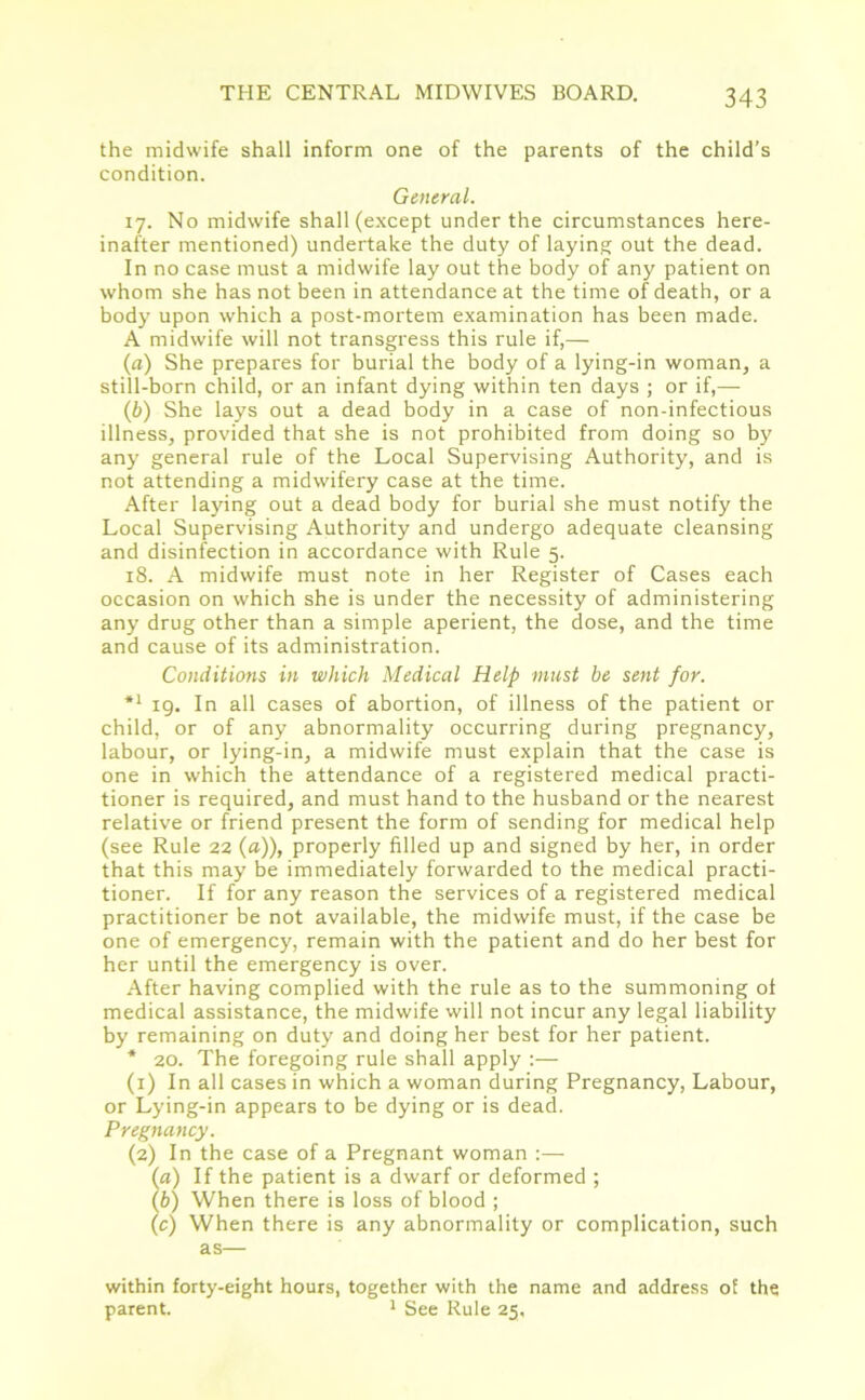 the midwife shall inform one of the parents of the child’s condition. General. 17. No midwife shall (except under the circumstances here- inafter mentioned) undertake the duty of laying out the dead. In no case must a midwife lay out the body of any patient on whom she has not been in attendance at the time of death, or a body upon which a post-mortem examination has been made. A midwife will not transgress this rule if,— (a) She prepares for burial the body of a lying-in woman, a still-born child, or an infant dying within ten days ; or if,—- (b) She lays out a dead body in a case of non-infectious illness, provided that she is not prohibited from doing so by any general rule of the Local Supervising Authority, and is not attending a midwifery case at the time. After laying out a dead body for burial she must notify the Local Supervising Authority and undergo adequate cleansing and disinfection in accordance with Rule 5. 18. A midwife must note in her Register of Cases each occasion on which she is under the necessity of administering any drug other than a simple aperient, the dose, and the time and cause of its administration. Conditions in which Medical Help must be sent for. *x 19. In all cases of abortion, of illness of the patient or child, or of any abnormality occurring during pregnancy, labour, or lying-in, a midwife must explain that the case is one in which the attendance of a registered medical practi- tioner is required, and must hand to the husband or the nearest relative or friend present the form of sending for medical help (see Rule 22 {a)), properly filled up and signed by her, in order that this may be immediately forwarded to the medical practi- tioner. If for any reason the services of a registered medical practitioner be not available, the midwife must, if the case be one of emergency, remain with the patient and do her best for her until the emergency is over. After having complied with the rule as to the summoning of medical assistance, the midwife will not incur any legal liability by remaining on duty and doing her best for her patient. * 20. The foregoing rule shall apply :— (1) In all cases in which a woman during Pregnancy, Labour, or Lying-in appears to be dying or is dead. Pregnancy. (2) In the case of a Pregnant woman :— (a) If the patient is a dwarf or deformed ; (b) When there is loss of blood ; (c) When there is any abnormality or complication, such as— within forty-eight hours, together with the name and address of the parent. 1 See Rule 25,