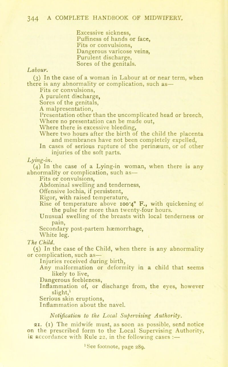 Excessive sickness, Puffiness of hands or face, Fits or convulsions, Dangerous varicose veins, Purulent discharge, Sores of the genitals. Labour. (3) In the case of a woman in Labour at or near term, when there is any abnormality or complication, such as— Fits or convulsions, A purulent discharge, Sores of the genitals, A malpresentation, Presentation other than the uncomplicated head or breech, Where no presentation can be made out, Where there is excessive bleeding, Where two hours after the birth of the child the placenta and membranes have not been completely expelled, In cases of serious rupture of the perinseum, or of other injuries of the soft parts. Lying-in. (4) In the case of a Lying-in woman, when there is any abnormality or complication, such as— Fits or convulsions, Abdominal swelling and tenderness, Offensive lochia, if persistent, Rigor, with raised temperature, Rise of temperature above ioo^0 F., with quickening ol the pulse for more than twenty-four hours. Unusual swelling of the breasts with local tenderness or pain, Secondary post-partem haemorrhage, White leg. The Child. (5) In the case of the Child, when there is any abnormality or complication, such as— Injuries received during birth. Any malformation or deformity in a child that seems likely to live, Dangerous feebleness, Inflammation of, or discharge from, the eyes, however slight,1 Serious skin eruptions, Inflammation about the navel. Notification to the Local Supervising Authority. 21. (1) The midwife must, as soon as possible, send notice on the prescribed form to the Local Supervising Authority, ic accordance with Rule 22, in the following cases :— 1 See footnote, page 289.