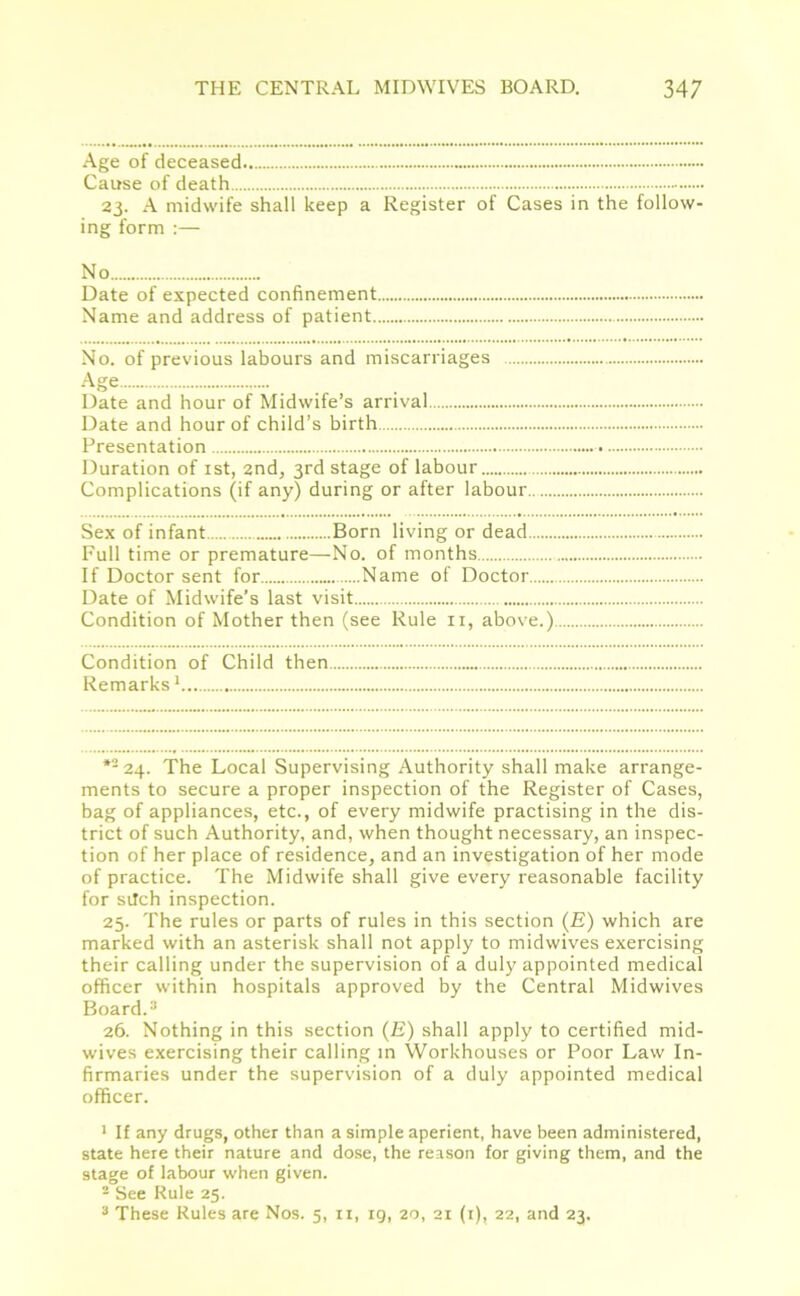 Age of deceased Cause of death 23. A midwife shall keep a Register of Cases in the follow- ing form :— No Date of expected confinement Name and address of patient No. of previous labours and miscarriages Age Date and hour of Midwife’s arrival Date and hour of child’s birth Presentation Duration of 1st, 2nd, 3rd stage of labour Complications (if any) during or after labour Sex of infant Born living or dead Full time or premature—No. of months If Doctor sent for Name of Doctor Date of Midwife’s last visit Condition of Mother then (see Rule n, above.) Condition of Child then Remarks1 *224- The Local Supervising Authority shall make arrange- ments to secure a proper inspection of the Register of Cases, bag of appliances, etc., of every midwife practising in the dis- trict of such Authority, and, when thought necessary, an inspec- tion of her place of residence, and an investigation of her mode of practice. The Midwife shall give every reasonable facility for sitch inspection. 25. The rules or parts of rules in this section (E) which are marked with an asterisk shall not apply to midwives exercising their calling under the supervision of a duly appointed medical officer within hospitals approved by the Central Midwives Board.3 26. Nothing in this section (E) shall apply to certified mid- wives exercising their calling in Workhouses or Poor Law In- firmaries under the supervision of a duly appointed medical officer. 1 If any drugs, other than a simple aperient, have been administered, state here their nature and dose, the reason for giving them, and the stage of labour when given. 2 See Rule 25. 3 These Rules are Nos. 5, 11, ig, 20, 21 (1), 22, and 23.