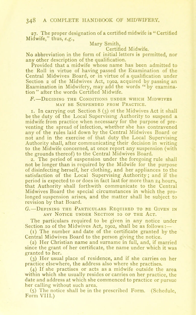 27. The proper designation of a certified midwife ia “ Certified Midwife,” thus, e.g., Mary Smith, Certified Midwife. No abbreviation in the form of initial letters is permitted, nor any other description of the qualification. Provided that a midwife whose name has been admitted to the Roll in virtue of having passed the Examination of the Central Midwives Board, or in virtue of a qualification under Section 2 of the Midwives Act, 1902, acquired by passing an Examination in Midwifery, may add the words “by examina- tion” after the words Certified Midwife. F.—Deciding the Conditions under which Midwives may be Suspended from Practice. 1. In carrying out Section 8 (3) ot the Midwives Act it shall be the duty of the Local Supervising Authority to suspend a midwife from practice when necessary for the purpose of pre- venting the spread of infection, whether she has contravened any of the rules laid down by the Central Midwives Board or not and in the exercise of that duty the Local Supervising Authority shall, after communicating their decision in writing to the Midwife concerned, at once report any suspension (with the grounds thereof) to the Central Midwives Board. 2. The period of suspension under the foregoing rule shall not be longer than is required by the Midwife for the purpose of disinfecting herself, her clothing, and her appliances to the satisfaction of the Local Supervising Authority; and if the period is expected to or does in fact last for more than 24 hours, that Authority shall forthwith communicate to the Central Midwives Board the special circumstances in which the pro- longed suspension arises, and the matter shall be subject to revision by that Board. G.—Defining the Particulars Required to be Given in any Notice under Section 10 of the Act. The particulars required to be given in any notice under Section 10 of the Midwives Act, 1902, shall be as follows:— (1) The number and date of the certificate granted by the Central Midwives Board to the person giving the notice. (2) Her Christian name and surname in full, and, if married since the grant of her certificate, the name under which it was granted to her. (3) Her usual place of residence, and if she carries on her practice elsewhere, the address also where she practises. (4) If she practises or acts as a midwife outside the area within which she usually resides or carries on her practice, the date and address at which she commenced to practice or pursue her calling without such area. (5) The notice shall be in the prescribed Form. (Schedule, Form VIII.)