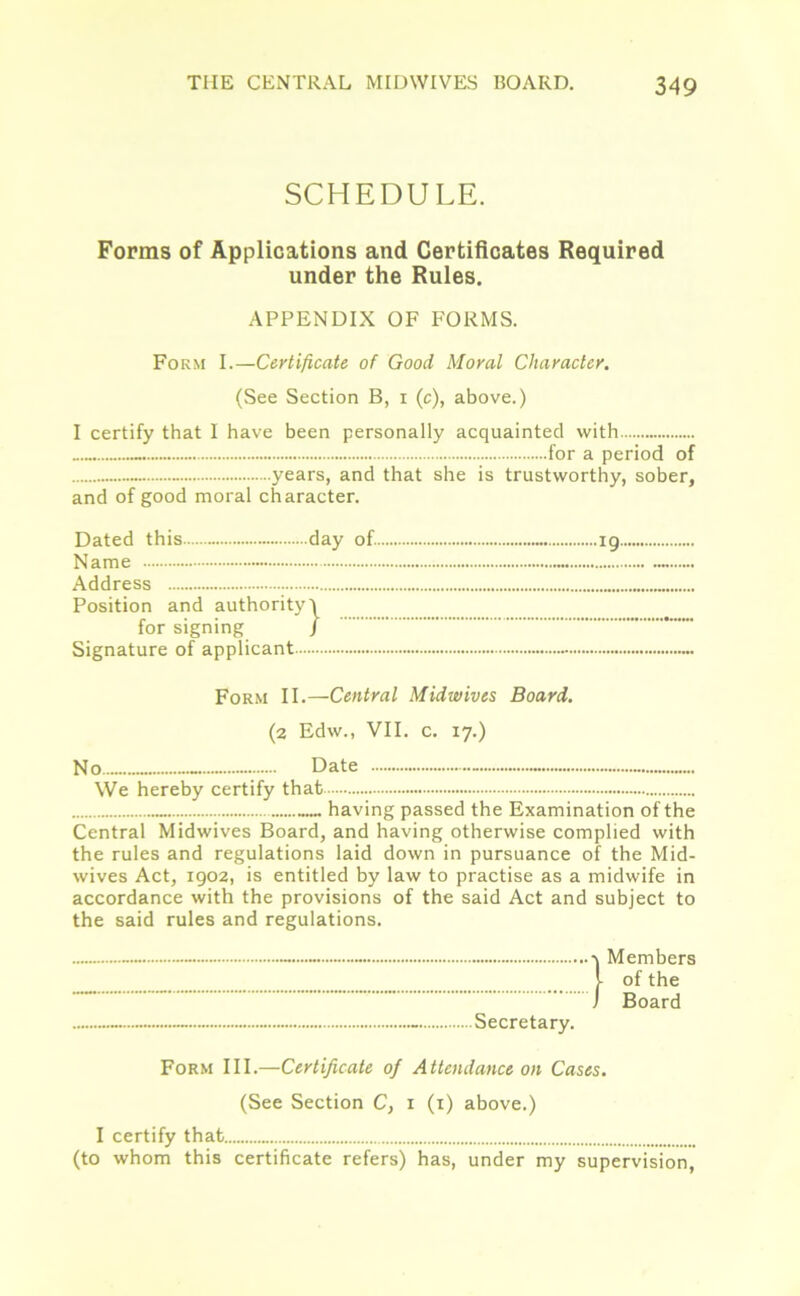 SCHEDULE. Forms of Applications and Certificates Required under the Rules. APPENDIX OF FORMS. Form I.—Certificate of Good Moral Character. (See Section B, i (c), above.) I certify that I have been personally acquainted with for a period of years, and that she is trustworthy, sober, and of good moral character. Dated this day of Name Address Position and authority) for signing / Signature of applicant Form II.—Central Midwives Board. (2 Edw., VII. c. 17.) No - Date ~ We hereby certify that having passed the Examination of the Central Midwives Board, and having otherwise complied with the rules and regulations laid down in pursuance of the Mid- wives Act, 1902, is entitled by law to practise as a midwife in accordance with the provisions of the said Act and subject to the said rules and regulations. - Secretary. -v Members J- of the j Board Form III.—Certificate of Attendance on Cases. (See Section C, 1 (1) above.) I certify that (to whom this certificate refers) has, under my supervision,