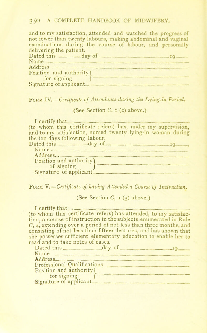 and to my satisfaction, attended and watched the progress of not fewer than twenty labours, making abdominal and vaginal examinations during the course of labour, and personally delivering the patient. Dated this day of ig Address Position and authority) for signing J Signature of applicant Form IV.—Certificate of Attendance during the Lying-in Period. (See Section C- i (2) above.) I certify that - (to whom this certificate refers) has, under my supervision, and to my satisfaction, nursed twenty lying-in woman during the ten days following labour. Dated this day of. 19 , Name Address Position and authority) of signing J Signature of applicant Form V.—Certificate of having Attended a Course of Instruction. (See Section C, 1 (3) above.) I certify that... (to whom this certificate refers) has attended, to my satisfac- tion, a course of instruction in the subjects enumerated in Rule C, 4, extending over a period of not less than three months, and consisting of not less than fifteen lectures, and has shown that she possesses sufficient elementary education to enable her to read and to take notes of cases. Dated this day of 19 N ame Address Professional Qualifications Position and authority) for signing J Signature of applicant