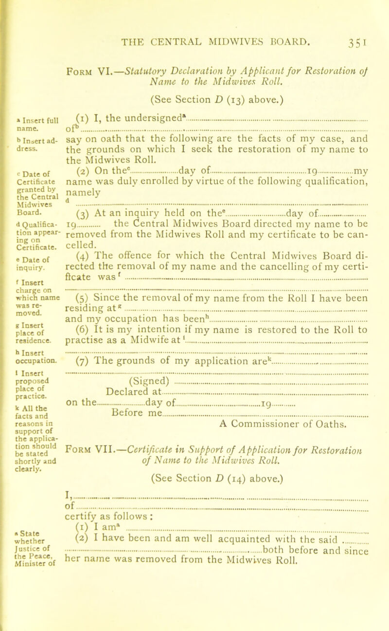 » Insert full name. b Insert ad- dress. e Date of Certificate granted by the Central Midwives Board. d Qualifica- tion appear- ing on Certificate. e Date of inquiry. f Insert charge on which name was re- moved. gInsert place of residence. h Insert occupation. 1 Insert proposed place of practice. k All the facts and reasons in support of the applica- tion should be stated shortly and clearly. » State whether Justice of the Peace, Minister of Form VI.—Statutory Declaration by Applicant for Restoration of Name to the Midwives Roll. (See Section D (13) above.) (x) I, the undersigned* ofb say on oath that the following are the facts of my case, and the grounds on which I seek the restoration of my name to the Midwives Roll. (2) On the0 day of. ig my name was duly enrolled by virtue of the following qualification, namely d (3) At an inquiry held on thee day of. 19 the Central Midwives Board directed my name to be removed from the Midwives Roll and my certificate to be can- celled. (4) The offence for which the Central Midwives Board di- rected the removal of my name and the cancelling of my certi- ficate wasf - (5) Since the removal of my name from the Roll I have been residing at* and my occupation has been1* (6) It is my intention if my name is restored to the Roll to practise as a Midwife at1 (7) The grounds of my application arek. (Signed) .. Declared at on the day of. Before me 19 A Commissioner of Oaths. Form VII.—Certificate in Support of Application for Restoration of Name to the Midwives Roll. (See Section D (14) above.) I, - of certify as follows: (1) I am® (2) I have been and am well acquainted with the said • - both before and since her name was removed from the Midwives Roll.