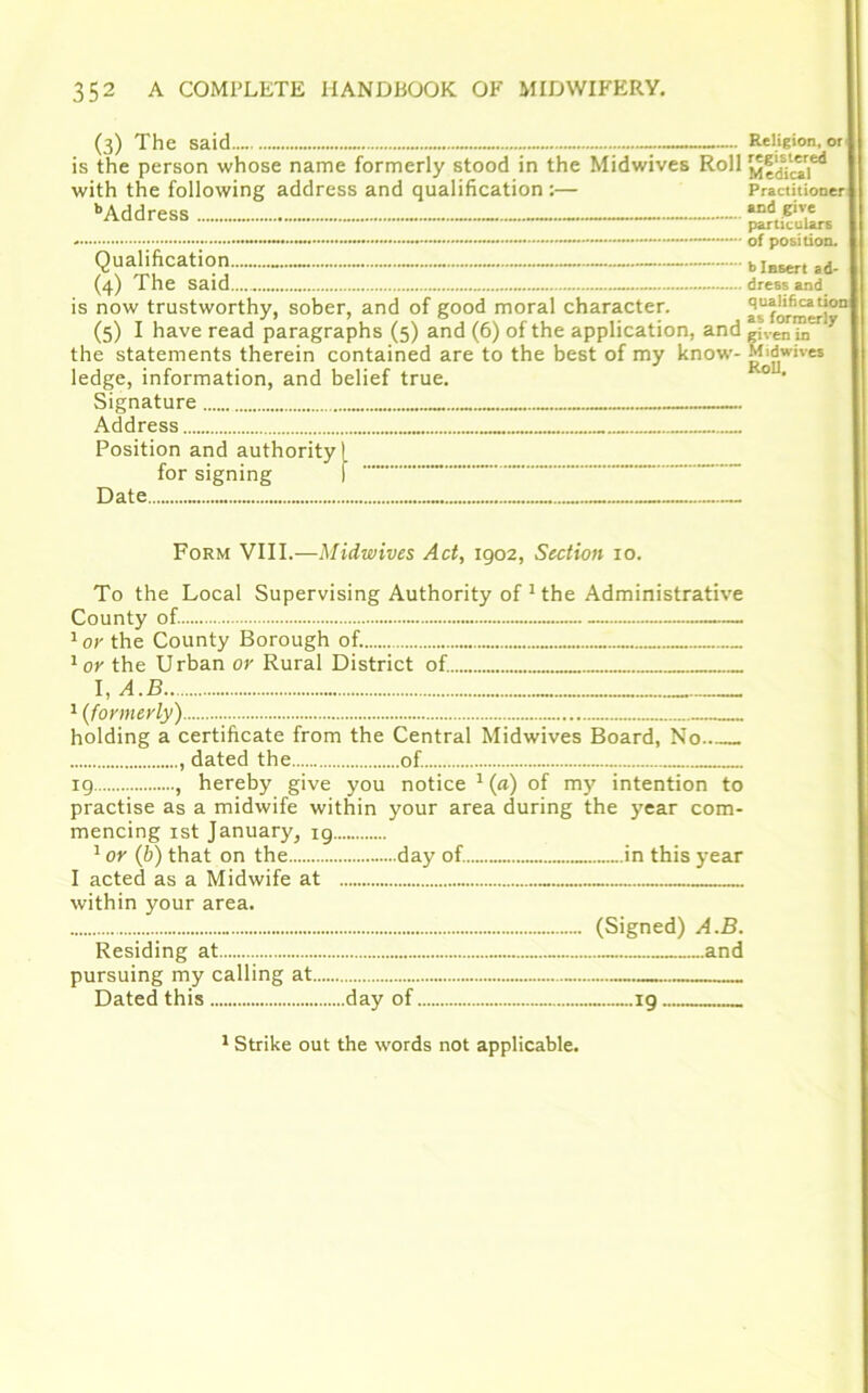 (3) The said.. is the person whose name formerly stood in the Midwives Roll with the following address and qualification :— bAddress (4) The said is now trustworthy, sober, and of good moral character. (5) I have read paragraphs (5) and (6) of the application, and the statements therein contained are to the best of my know- ledge, information, and belief true. Signature Address Position and authority! for signing I Date Religion, or registered Medical Practitioner and give particulars of position. b Insert ad- dress and qualification as formerly given in Midwives Roll. Form VIII.—Midwives Act, 1902, Section 10. To the Local Supervising Authority of 1 the Administrative County of. — 1or the County Borough of. 1 or the Urban or Rural District of. 1 (formerly) holding a certificate from the Central Midwives Board, No dated the of. 19 , hereby give you notice 1 (a) of my intention to practise as a midwife within your area during the year com- mencing 1st January, 19 1 or (b) that on the day of. in this year I acted as a Midwife at within your area. (Signed) A.B. Residing at and pursuing my calling at Dated this day of 19