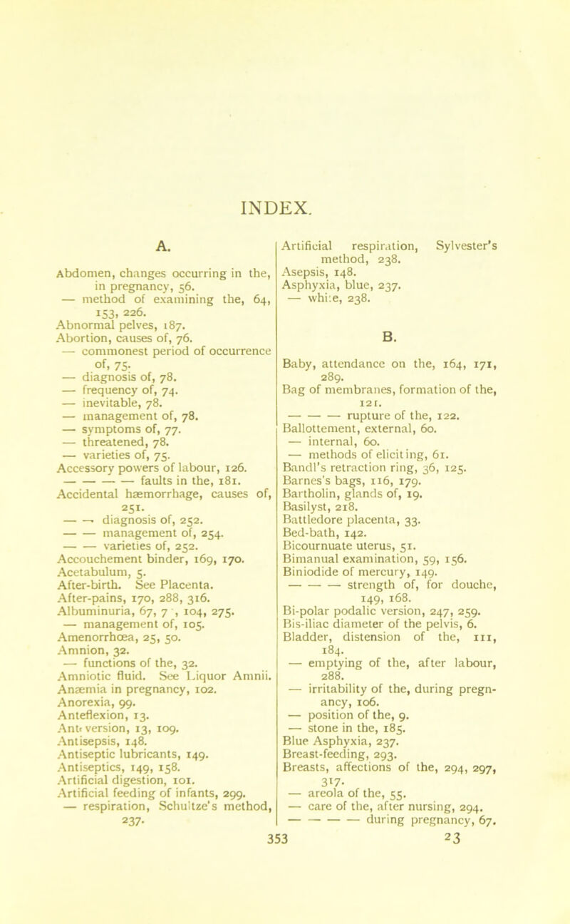 INDEX. A. Abdomen, changes occurring in the, in pregnancy, 56. — method of examining the, 64, 153, 226. Abnormal pelves, 187. Abortion, causes of, 76. — commonest period of occurrence of, 75- — diagnosis of, 78. — frequency of, 74. — inevitable, 78. — management of, 78. — symptoms of, 77. — threatened, 78. — varieties of, 75. Accessory powers of labour, 126. faults in the, 181. Accidental haemorrhage, causes of, 251- diagnosis of, 252. management of, 254. varieties of, 252. Accouchement binder, 169, 170. Acetabulum, 5. After-birth. See Placenta. After-pains, 170, 288, 316. Albuminuria, 67, 7 , 104, 275. — management of, 105. Amenorrhoea, 25, 50. Amnion, 32. — functions of the, 32. Amniotic fluid. See Liquor Amnii. Anaemia in pregnancy, 102. Anorexia, 99. Anteflexion, 13. Anti version, 13, 109. Antisepsis, 148. Antiseptic lubricants, 149. Antiseptics, 149, 158. Artificial digestion, 101. Artificial feeding of infants, 299. — respiration, Schuitze's method, 237- Artificial respiration, Sylvester’s method, 238. Asepsis, 148. Asphyxia, blue, 237. — while, 238. B. Baby, attendance on the, 164, 171, 289. Bag of membranes, formation of the, 12 r. rupture of the, 122. Ballottement, external, 60. — internal, 60. — methods of eliciting, 61. Bandl’s retraction ring, 36, 125. Barnes's bags, 116, 179. Bartholin, glands of, 19. Basilyst, 218. Battledore placenta, 33. Bed-bath, 142. Bicournuate uterus, 51. Bimanual examination, 59, 156. Biniodide of mercury, 149. strength of, for douche, 149, 168. Bi-polar podalic version, 247, 259. Bis-iliac diameter of the pelvis, 6. Bladder, distension of the, m, 184. — emptying of the, after labour, 288. — irritability of the, during pregn- ancy, 106. — position of the, 9. — stone in the, 185. Blue Asphyxia, 237. Breast-feeding, 293. Breasts, affections of the, 294, 297, 3^7- — areola of the, 55. — care of the, after nursing, 294. during pregnancy, 67.