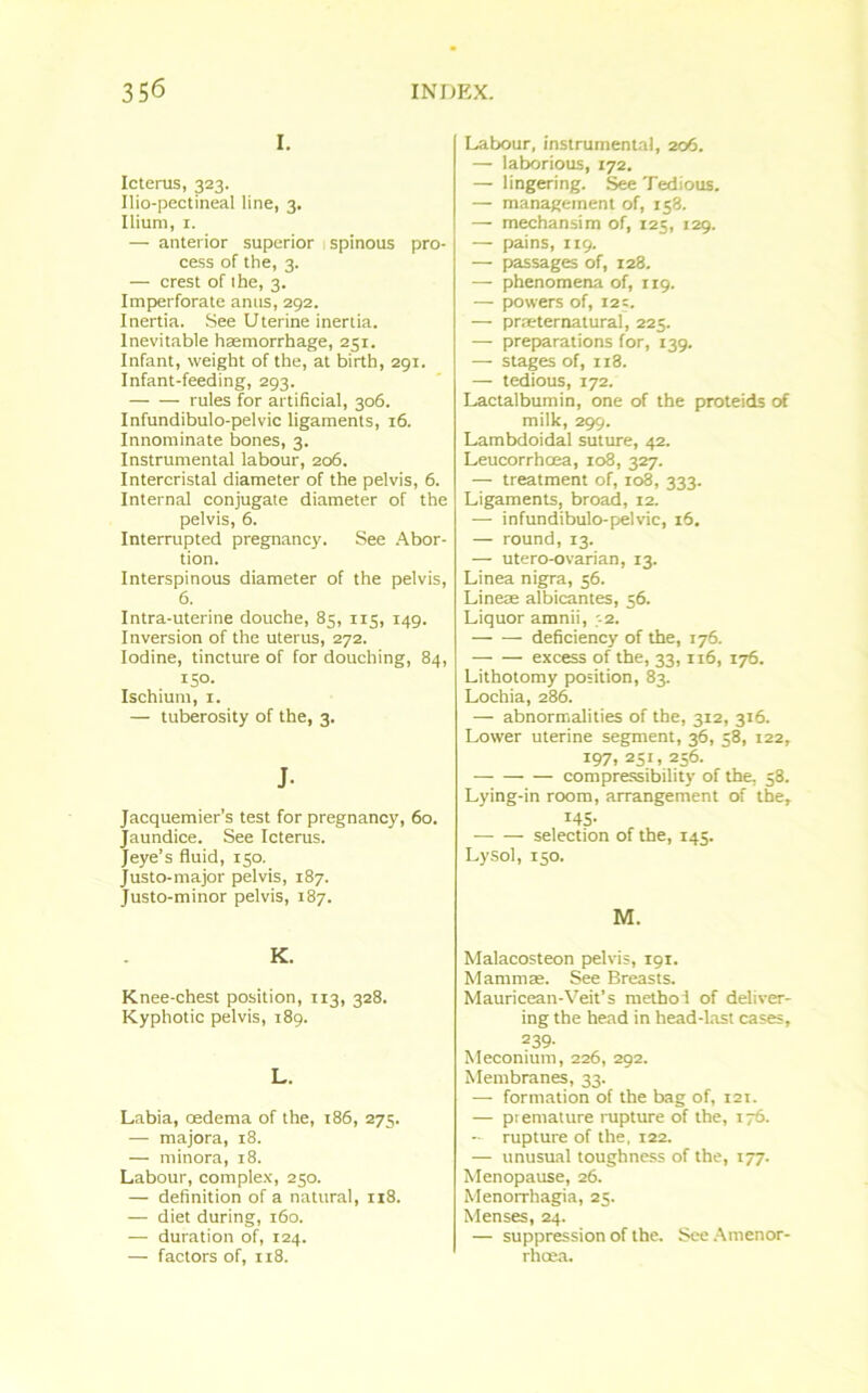 I. Icterus, 323. Ilio-pectineal line, 3. Ilium, 1. — anterior superior 1 spinous pro- cess of the, 3. — crest of the, 3. Imperforate anus, 292. Inertia. See Uterine inertia. Inevitable haemorrhage, 251. Infant, weight of the, at birth, 291. Infant-feeding, 293. rules for artificial, 306. Infundibulo-pelvic ligaments, 16. Innominate bones, 3. Instrumental labour, 206. Intercristal diameter of the pelvis, 6. Internal conjugate diameter of the pelvis, 6. Interrupted pregnancy. See Abor- tion. Interspinous diameter of the pelvis, 6. Intra-uterine douche, 83, 115, 149. Inversion of the uterus, 272. Iodine, tincture of for douching, 84, 150. Ischium, 1. — tuberosity of the, 3. J- Jacquemier’s test for pregnancy, 60. Jaundice. See Icterus. Jeye’s fluid, 150. Justo-major pelvis, 187. Justo-minor pelvis, 187. K. Knee-chest position, 113, 328. Kyphotic pelvis, 189. L. Labia, oedema of the, 186, 275. — majora, 18. — minora, 18. Labour, complex, 250. — definition of a natural, 118. — diet during, 160. — duration of, 124. — factors of, 118. Labour, instrumental, 206. — laborious, 172. — lingering. See Tedious. — management of, 158. — mechansim of, 125, 129. — pains, 119. — passages of, 128. — phenomena of, 119. — powers of, 125. — prseternatural, 225. — preparations for, 139. — stages of, 118. — tedious, 172. Lactalbumin, one of the proteids of milk, 299. Lambdoidal suture, 42. Leucorrhcea, 108, 327. — treatment of, 108, 333. Ligaments, broad, 12. — infundibulo-pelvic, 16. — round, 13. — utero-ovarian, 13. Linea nigra, 56. Lineae albicantes, 56. Liquor amnii, '-2. deficiency of the, 176. — — excess of the, 33,116, 176. Lithotomy position, 83. Lochia, 286. — abnormalities of the, 312, 316. Lower uterine segment, 36, 58, 122, 197, 251, 256. compressibility of the, 58. Lying-in room, arrangement of the, 145- selection of the, 145. Lysol, 150. M. Malacosteon pelvis, 191. Mammae. See Breasts. Mauricean-Veit’s metho 1 of deliver- ing the head in head-last cases, 239- Meconium, 226, 292. Membranes, 33. — formation of the bag of, 121. — premature rupture of the, 176. — rupture of the, 122. — unusual toughness of the, 177. Menopause, 26. Menorrhagia, 25. Menses, 24. — suppression of the. See Amenor- rhoea.