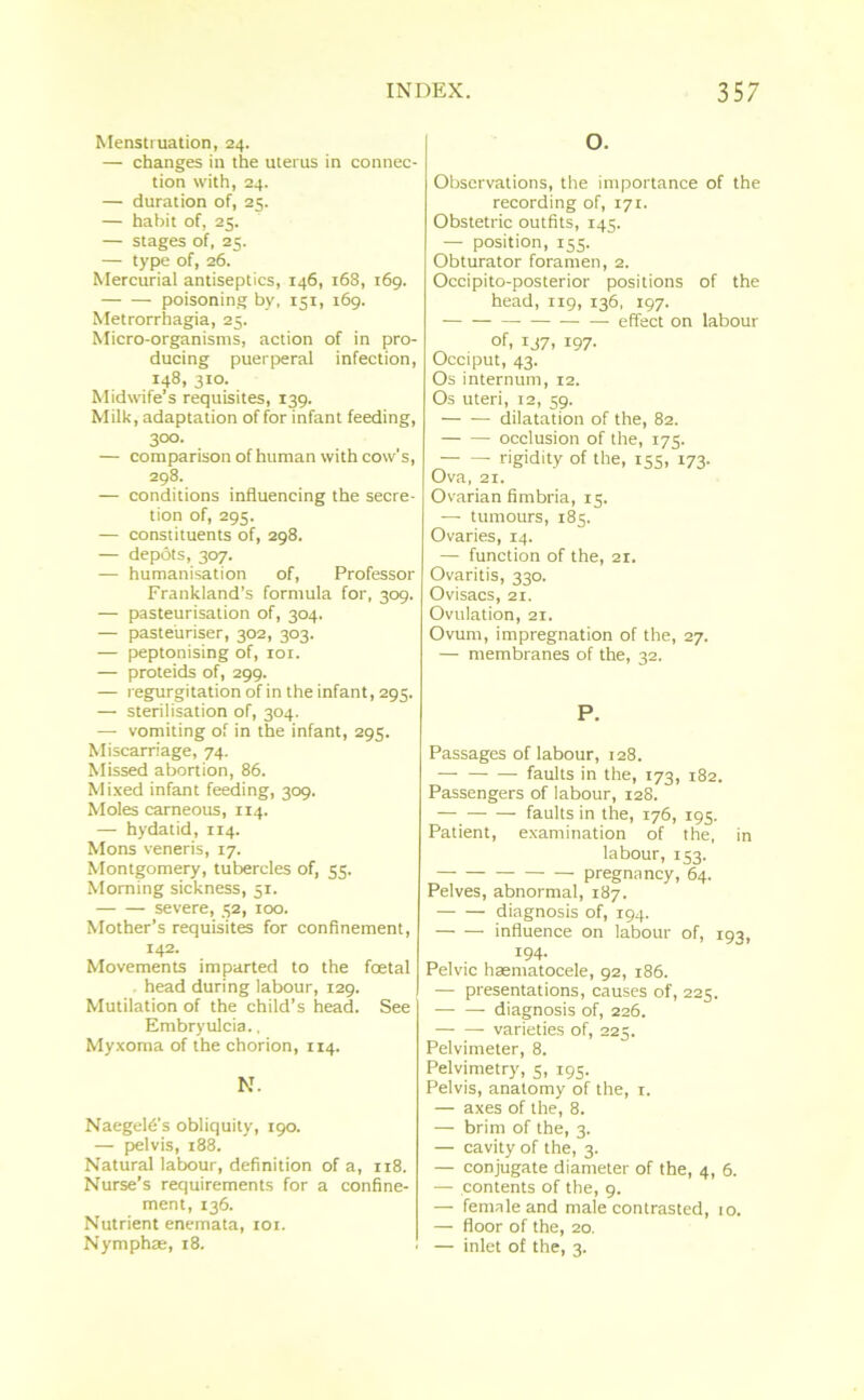 Menstruation, 24. — changes in the uterus in connec- tion with, 24. — duration of, 25. — habit of, 25. — stages of, 25. — type of, 26. Mercurial antiseptics, 146, 168, 169. poisoning by, 151, 169. Metrorrhagia, 25. Micro-organisms, action of in pro- ducing puerperal infection, 148, 310. Midwife’s requisites, 139. Milk, adaptation of for infant feeding, 300. — comparison of human with cow's, 298. — conditions influencing the secre- tion of, 295. — constituents of, 298. — depots, 307. — humanisation of, Professor Frankland’s formula for, 309. — pasteurisation of, 304. — pasteuriser, 302, 303. — peptonising of, 101. — proteids of, 299. — regurgitation of in the infant, 295. — sterilisation of, 304. —- vomiting of in the infant, 295. Miscarriage, 74. Missed abortion, 86. Mixed infant feeding, 309. Moles cameous, 114. — hydatid, 114. Mons veneris, 17. Montgomery, tubercles of, 55. Morning sickness, 51. severe, 52, 100. Mother’s requisites for confinement, 142. Movements imparted to the fcetal head during labour, 129. Mutilation of the child’s head. See Embryulcia., Myxoma of the chorion, 114. N. Naegeld's obliquity, 190. — pelvis, 188. Natural labour, definition of a, 118. Nurse’s requirements for a confine- ment, 136. Nutrient enemata, 101. Nymphae, 18. O. Observations, the importance of the recording of, 171. Obstetric outfits, 145. — position, 155. Obturator foramen, 2. Occipito-posterior positions of the head, 119, 136, 197. effect on labour of, 137, 197. Occiput, 43. Os internum, 12. Os uteri, 12, 59. dilatation of the, 82. occlusion of the, 175. rigidity of the, 155, 173. Ova, 21. Ovarian fimbria, 15. — tumours, 185. Ovaries, 14. — function of the, 21. Ovaritis, 330. Ovisacs, 21. Ovulation, 21. Ovum, impregnation of the, 27. — membranes of the, 32. P. Passages of labour, 128. — faults in the, 173, 182. Passengers of labour, 128. faults in the, 176, 195. Patient, examination of the, in labour, 153. pregnancy, 64. Pelves, abnormal, 187. diagnosis of, 194. influence on labour of, 193, 194. Pelvic haematocele, 92, 186. — presentations, causes of, 225. diagnosis of, 226. —■ — varieties of, 225. Pelvimeter, 8. Pelvimetry, 5, 195. Pelvis, anatomy of the, 1. — axes of the, 8. — brim of the, 3. — cavity of the, 3. — conjugate diameter of the, 4, 6. — contents of the, 9. — female and male contrasted, 10. — floor of the, 20. — inlet of the, 3.