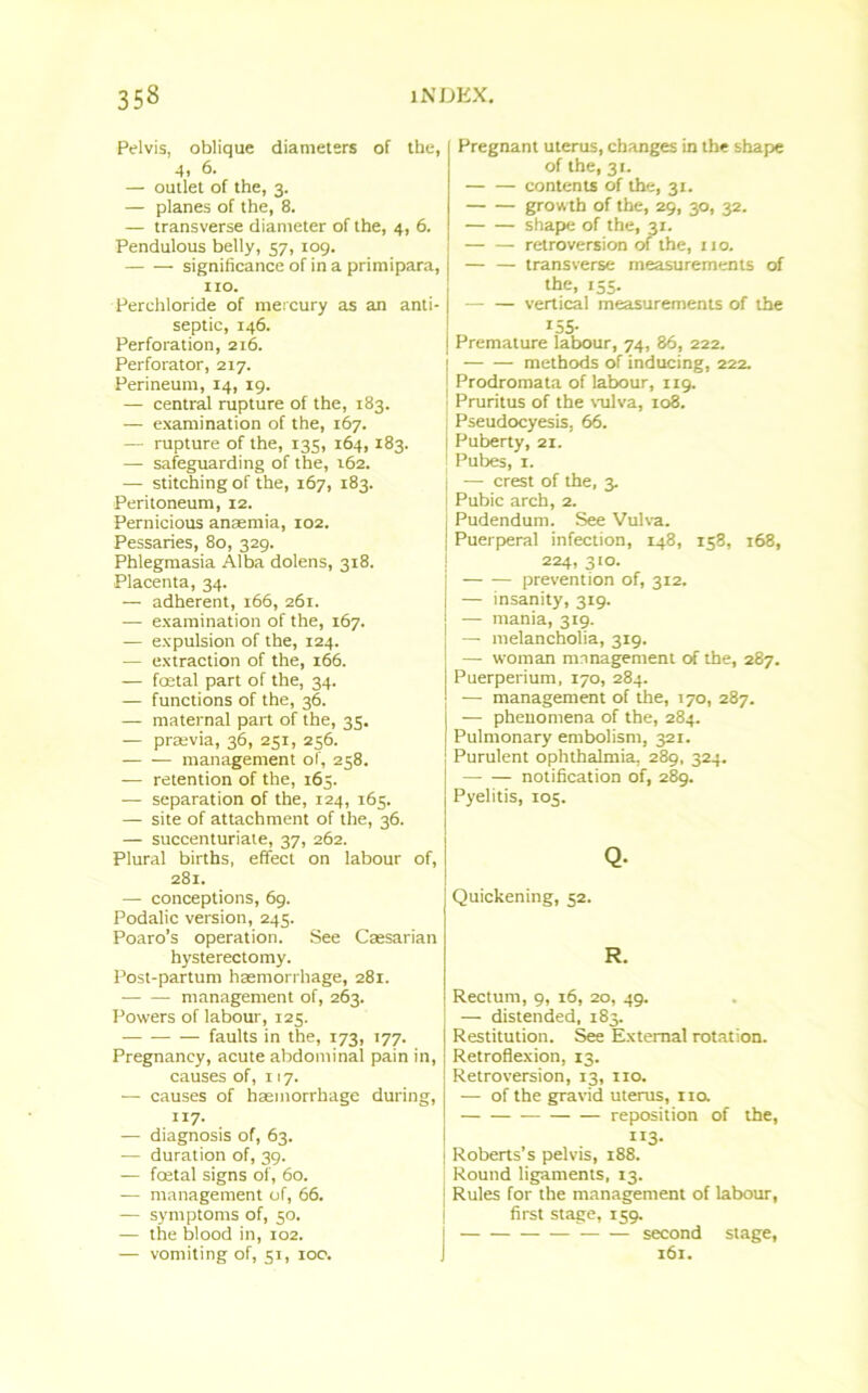 Pelvis, oblique diameters of the, 4. 6. — outlet of the, 3. — planes of the, 8. — transverse diameter of the, 4, 6. Pendulous belly, 57, 109. significance of in a primipara, no. Perchloride of mercury as an anti- septic, 146. Perforation, 216. Perforator, 217. Perineum, 14, 19. — central rupture of the, 183. — examination of the, 167. — rupture of the, 135, 164,183. — safeguarding of the, 162. — stitching of the, 167, 183. Peritoneum, 12. Pernicious anaemia, 102. Pessaries, 80, 329. Phlegmasia Alba dolens, 318. Placenta, 34. — adherent, 166, 261. — examination of the, 167. — expulsion of the, 124. — extraction of the, 166. — foetal part of the, 34. — functions of the, 36. — maternal part of the, 35. — praevia, 36, 251, 256. management of, 258. — retention of the, 165. -— separation of the, 124, 165. — site of attachment of the, 36. — succenturiate, 37, 262. Plural births, effect on labour of, 281. — conceptions, 69. Podalic version, 245. Poaro’s operation. See Caesarian hysterectomy. Post-partum haemorrhage, 281. management of, 263. Powers of labour, 125. faults in the, 173, 177. Pregnancy, acute abdominal pain in, causes of, 117. ■— causes of haemorrhage during, 117. — diagnosis of, 63. — duration of, 39. — foetal signs of, 60. — management of, 66. — symptoms of, 50. — the blood in, 102. — vomiting of, 51, 100. Pregnant uterus, changes in the shape of the, 31. contents of the, 31. growth of the, 29, 30, 32. shape of the, 31. retroversion of the, no. transverse measurements of the, 155. vertical measurements of the 155- Premature labour, 74, 86, 222. methods of inducing, 222. Prodromata of labour, 119. Pruritus of the vulva, 108. Pseudocyesis, 66. Puberty, 21. Pubes, 1. ■ — crest of the, 3. Pubic arch, 2. Pudendum. See Vulva. Puerperal infection, 148, 158, 168, 224, 310. prevention of, 312. — insanity, 319. — mania, 319. — melancholia, 319. — woman management of the, 287. Puerperium, 170, 284. — management of the, 170, 287. — phenomena of the, 284. Pulmonary embolism, 321. Purulent ophthalmia, 289, 324. notification of, 289. Pyelitis, 105. Q- Quickening, 52. R. Rectum, 9, 16, 20, 49. — distended, 183. Restitution. See External rotation. Retroflexion, 13. Retroversion, 13, no. — of the gravid uterus, no. reposition of the, rl3- Roberts s pelvis, 188. Round ligaments, 13. j Rules for the management of labour, first stage, 159. ■ second stage, 161.