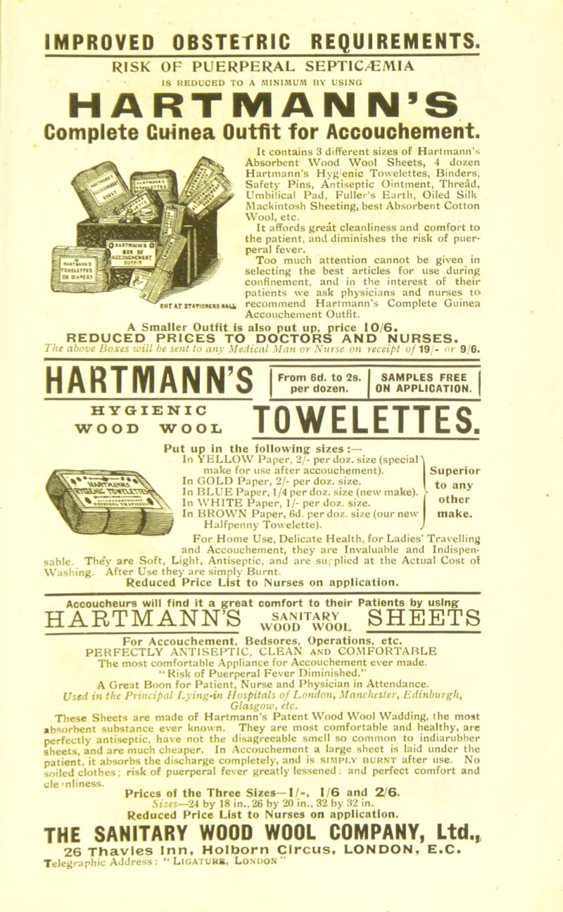 IMPROVED OBSTETRIC REQUIREMENTS. RISK OF PUERPERAL SEPTICAEMIA IS REDUCED TO A MINIMUM BY USING HARTMANN’S Complete Cuinea Outfit for Accouchement. ENT AT 3TATI3MKS MAUL It contains 3 different sizes of Hartmann’s Absorbent Wood Wool Sheets, 4 dozen Hartmann’s Hygenic Tovvelettes, Binders, Safety Pins, Antiseptic Ointment, Thread, Umbilical Pad, Fuller’s Earth, Oiled Silk Mackintosh Sheeting, best Absorbent Cotton Wool, etc. It affords great cleanliness and comfort to the patient, and diminishes the risk of puer- peral fever. Too much attention cannot be given in selecting the best articles for use during confinement, and in the interest of their patients we ask physicians and nurses to recommend Hartmann’s Complete Guinea Accouchement Outfit. A Smaller Outfit is also put up, price 10/6. REDUCED PRICES TO DOCTORS AND NURSES. The above Boxes will be sent to any Medical Man or Nurse on receipt of 19/- or 9/6. HARTMANN’S HYGIENIC WOOD WOOL From 6d. to 2s. per dozen. SAMPLES FREE ON APPLICATION. TOWELETTES. Superior to any other make. Put up in the following sizes :— In YELLOW Paper, 2/- per doz. size (special' make for use after accouchement). In GOLD Paper, 2/- per doz. size. In BLUE Paper, 1/4 per doz. size (new make). In WHITE Paper, 1/- per doz. size. In BROWN Paper, 6d. per doz. size (our new Halfpenny Towelette). For Home Use, Delicate Health, for Ladies’ Travelling and Accouchement, they are Invaluable and Indispen- sable. They are Soft, Light, Antiseptic, and are supplied at the Actual Cost of Washing. After Use they are simply Burnt. Reduced Price List to Nurses on application. Accoucheurs will find it a great comfort to their Patients by using HARTMANN’S ws0a0nditXol SHEETS For Accouchement, Bedsores, Operations, etc. PERFECTLY ANTISEPTIC, CLEAN and COMFORTABLE The most comfortable Appliance for Accouchement ever made. 11 Risk of Puerperal Fever Diminished.” A Great Boon for Patient, Nurse and Physician in Attendance. Used in the Principal Lying-in Hospitals of London, Manchester, Edinburgh, Glasgow, etc. These Sheets are made of Hartmann's Patent Wood Wool Wadding, the most absorbent substance ever known. They are most comfortable and healthy, are perfectly antiseptic, have not the disagreeable smell so common to indiarubber sheets, and are much cheaper. In Accouchement a large sheet is laid under the patient, it absorbs the discharge completely, and is SIMPLY burnt after use. No soiled clothes; risk of puerperal fever greatly lessened: and perfect comfort and cle 'nliness. Prices of the Three Sizes—I/-, 1/6 and 2/6. Sizes—24 by 18 in.,26 by 20 in., 32 by 32 in. Reduced Price List to Nurses on application. THE SANITARY WOOD WOOL COMPANY, Ltd., 26 Thavies Inn, Holborn Circus, LONDON, E.C. Telegraphic Address: “ Ligature, London”