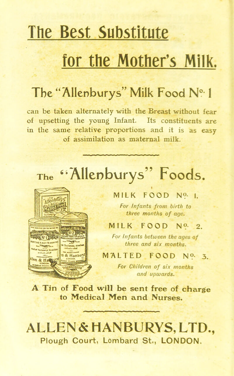 The Best Substitute for the Mother’s Milk. The “ Allenburys” Milk Food N0,1 can be taken alternately with the Breast without fear of upsetting the young Infant. Its constituents are in the same relative proportions and it is as easy of assimilation as maternal milk. The ‘•Allenburys” Foods. MILK FOOD N?- I. For Infants from birth to three months of age. MILK FOOD N»- 2. For Infants between the ages of three and six months. M'ALTED FOOD N?- 3. For Children of six months and upwards. A Tin of Food will be sent free of charge to Medical Men and Nurses. ALLEN & HANBURYS, LTD., Plough Court, Lombard St., LONDON.