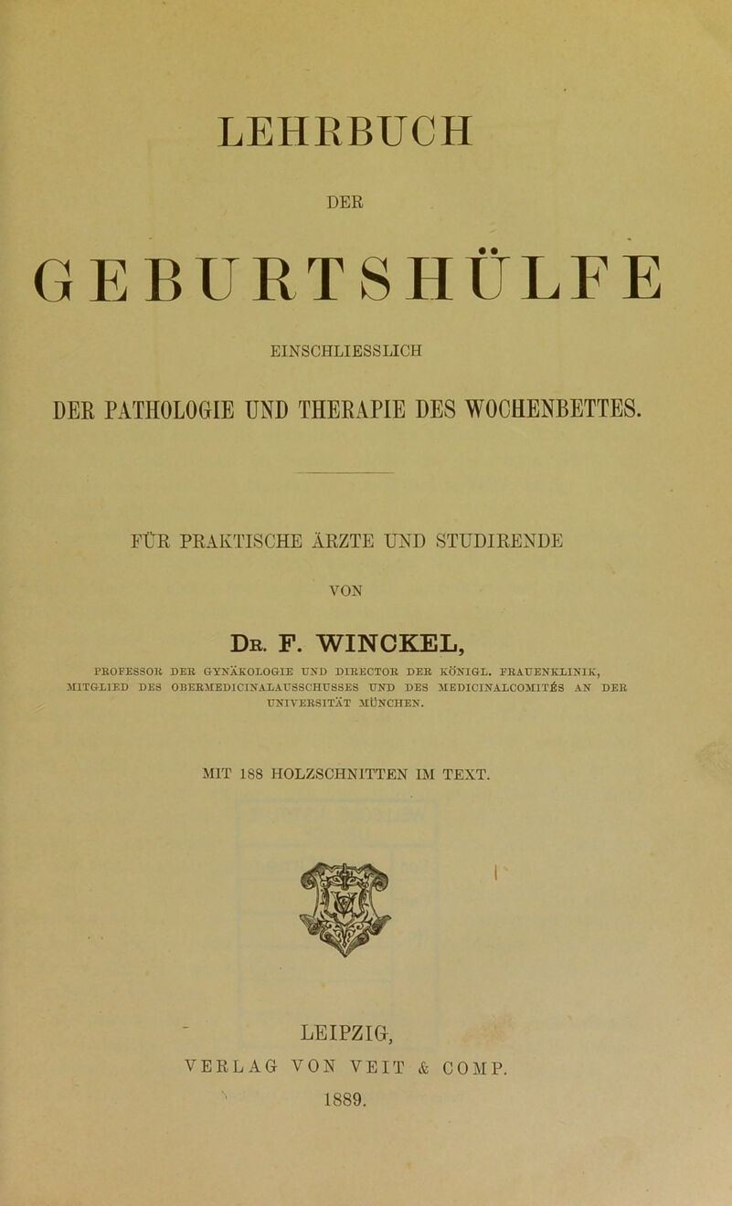 LEHRBUCH DER GEBURTSHÜLFE EINSCHLIESSLICH DER PATHOLOGIE UND THERAPIE DES WOCHENBETTES. FtvR PRAKTISCHE ÄRZTE UND STUDIRENDE VON Dr. f. winckel, PBOFESSOB DEB GYNÄKOLOGIE END DIBECTOB DEB KÖNIGE. FEAEENKLINIK, MITGLIED DES 0BEBMED1CINALAE8SCHESSES END DES MEDICINALCOMIT^S AN DEB ENIVEBSITÄT MÜNCHEN. MIT 1S8 HOLZSCHNITTEN IM TEXT. LEIPZIG, VERLAG VON VEIT & COMP. 1889.