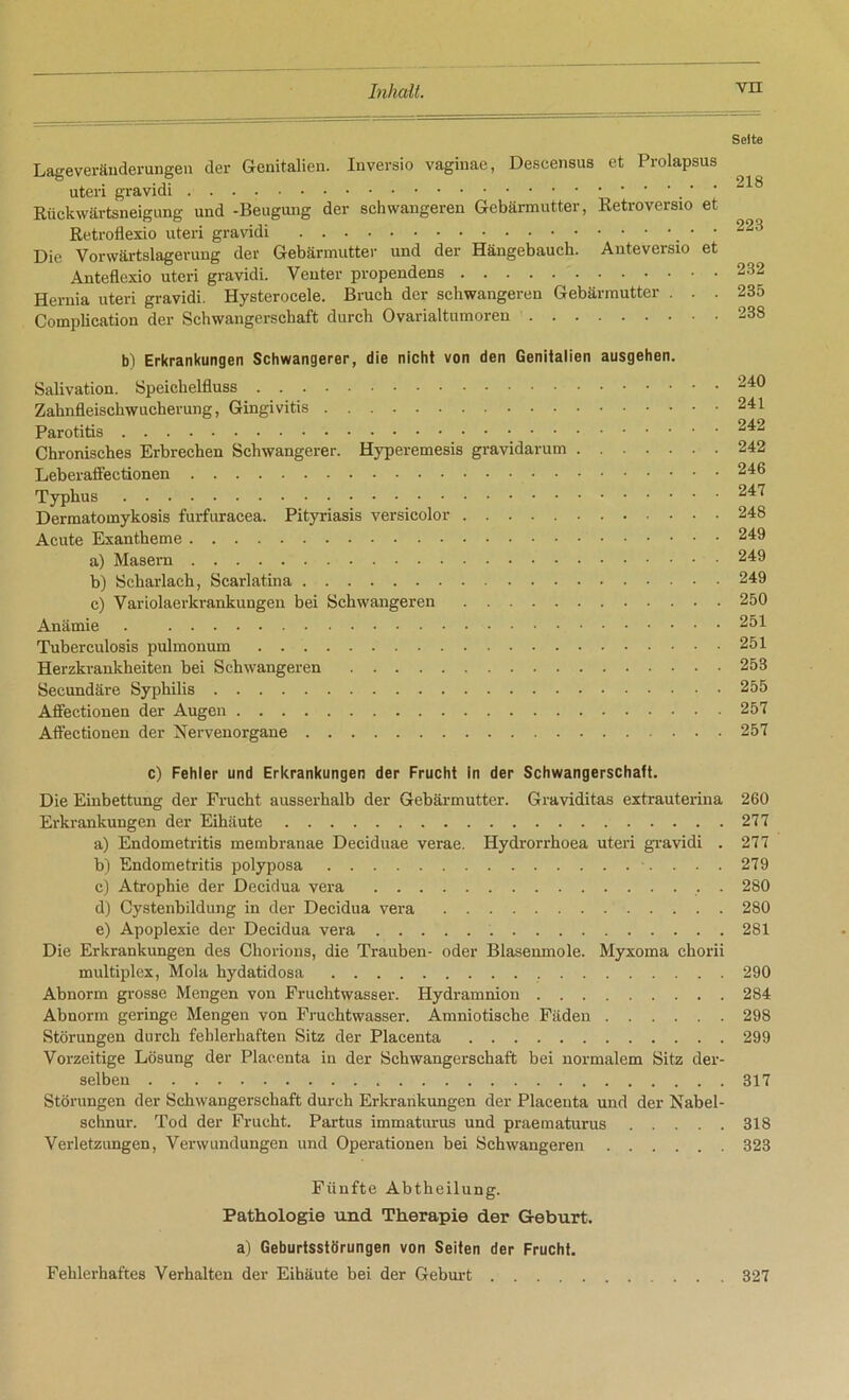 Sette Lageveränderungen der Genitalien. Iuversio vaginae, Descensus et Prolapsus uteri gravidi Rückwärtsneigung und -Beugung der schwangeren Gebärmutter, Retroversio et Retroflexio uteri gravidi ■ 223 Die Vorwärtslagerung der Gebärmutter und der Hängebauch. Anteversio et Anteflexio uteri gravidi. Venter propendens 232 Hernia uteri gravidi. Hysterocele. Bruch der schwangeren Gebärmutter ... 235 Complication der Schwangerschaft durch Ovarialtumoren 238 b) Erkrankungen Schwangerer, die nicht von den Genitalien ausgehen. Salivation. Speichelfluss 240 Zahnfleischwucherung, Gingivitis 241 Parotitis 242 Chronisches Erbrechen Schwangerer. Hyperemesis gravidarum 242 Leberaffectionen 246 Typhus 24^ Dermatomykosis furfuracea. Pityriasis versicolor 248 Acute Exantheme 249 a) Masern 249 b) Scharlach, Scarlatina 249 c) Variolaerkrankungen bei Schwangeren 250 Anämie . 251 Tuberculosis pulmonum 251 Herzkrankheiten bei Schwangeren 253 Secundäre Syphilis 255 Affectionen der Augen 257 Affectionen der Nervenorgane 257 c) Fehler und Erkrankungen der Frucht in der Schwangerschaft. Die Einbettung der Frucht ausserhalb der Gebärmutter. Graviditas extrauterina 260 Erkrankungen der Eihäute 277 a) Endometritis membranae Deciduae verae. Hydrorrhoea uteri gravidi . 277 b) Endometritis polyposa 279 c) Atrophie der Decidua vera . 280 d) Cystenbildung in der Decidua vera 280 e) Apoplexie der Decidua vera 281 Die Erkrankungen des Chorions, die Trauben- oder Blasenmole. Myxoma chorii multiplex, Mola hydatidosa 290 Abnorm grosse Mengen von Fruchtwasser. Hydramnion 284 Abnorm geringe Mengen von Fruchtwasser. Amniotische Fäden 298 Störungen durch fehlerhaften Sitz der Placenta 299 Vorzeitige Lösung der Placenta in der Schwangerschaft bei normalem Sitz der- selben 317 Störungen der Schwangerschaft durch Erkrankungen der Placenta und der Nabel- schnur. Tod der Frucht. Partus immaturus und praematurus 318 Verletzungen, Verwundungen und Operationen bei Schwangeren 323 Fünfte Abtheilung. Pathologie und Therapie der Geburt, a) Geburtsstörungen von Seiten der Frucht. Fehlerhaftes Verhalten der Eihäute bei der Geburt 327