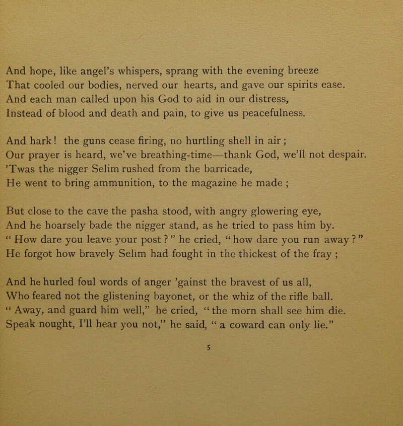 And hope, like angel’s whispers, sprang with the evening breeze That cooled our bodies, nerved our hearts, and gave our spirits ease. And each man called upon his God to aid in our distress. Instead of blood and death and pain, to give us peacefulness. And hark! the guns cease firing, no hurtling shell in air; Our prayer is heard, we’ve breathing-time—thank God, we’ll not despair. ’Twas the nigger Selim rushed from the barricade, He went to bring ammunition, to the magazine he made ; But close to the cave the pasha stood, with angry glowering eye, And he hoarsely bade the nigger stand, as he tried to pass him by. “ How dare you leave your post ? ” he cried, “ how dare you run away ? ” He forgot how bravely Selim had fought in the thickest of the fray ; And he hurled foul words of anger ’gainst the bravest of us all, Who feared not the glistening bayonet, or the whiz of the rifle ball. “ Away, and guard him well,” he cried, “the morn shall see him die. Speak nought, I’ll hear you not,” he said, “ a coward can only lie.” 5