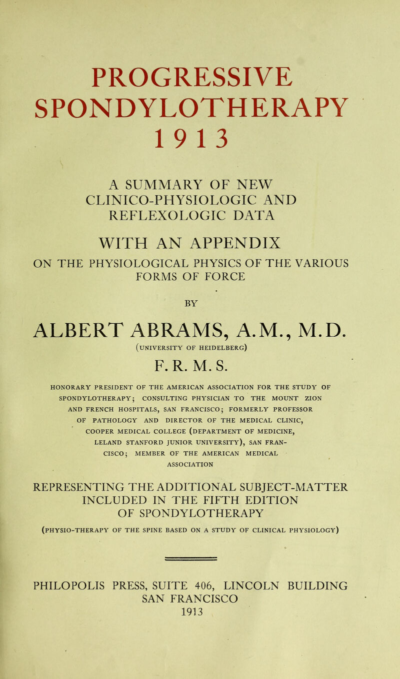 PROGRESSIVE SPONDYLOTHERAPY 19 13 A SUMMARY OF NEW CLINICO-PHYSIOLOGIC AND REFLEXOLOGIC DATA WITH AN APPENDIX ON THE PHYSIOLOGICAL PHYSICS OF THE VARIOUS FORMS OF FORCE BY ALBERT ABRAMS, A.M., M.D. (university of Heidelberg) F. R. M. S. HONORARY PRESIDENT of THE AMERICAN ASSOCIATION FOR THE STUDY OF SPONDYLOTHERAPY; CONSULTING PHYSICIAN TO THE MOUNT ZION AND FRENCH HOSPITALS, SAN FRANCISCO; FORMERLY PROFESSOR OF PATHOLOGY AND DIRECTOR OF THE MEDICAL CLINIC, COOPER MEDICAL COLLEGE (DEPARTMENT OF MEDICINE, LELAND STANFORD JUNIOR UNIVERSITY), SAN FRAN- CISCO; MEMBER OF THE AMERICAN MEDICAL ASSOCIATION REPRESENTING THE ADDITIONAL SUBJECT-MATTER INCLUDED IN THE FIFTH EDITION OF SPONDYLOTHERAPY (physio-therapy of the spine based on a study of clinical physiology) PHILOPOLIS PRESS, SUITE 406, LINCOLN BUILDING SAN FRANCISCO 1913