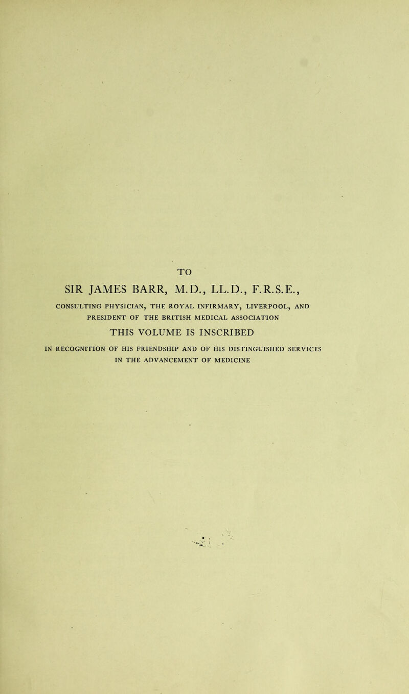 TO SIR JAMES BARR, M.D., LL.D., F.R.S.E., CONSULTING PHYSICIAN, THE ROYAL INFIRMARY, LIVERPOOL, AND PRESIDENT OF THE BRITISH MEDICAL ASSOCIATION THIS VOLUME IS INSCRIBED IN RECOGNITION OF HIS FRIENDSHIP AND OF HIS DISTINGUISHED SERVICES IN THE ADVANCEMENT OF MEDICINE r