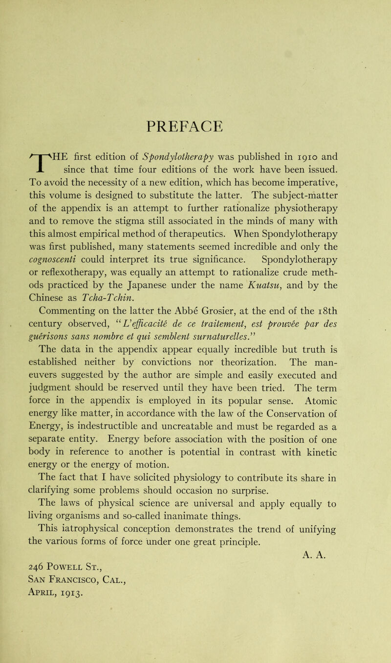 PREFACE HE first edition of Spondylotherapy was published in 1910 and since that time four editions of the work have been issued. To avoid the necessity of a new edition, which has become imperative, this volume is designed to substitute the latter. The subject-matter of the appendix is an attempt to further rationalize physiotherapy and to remove the stigma still associated in the minds of many with this almost empirical method of therapeutics. When Spondylotherapy was first published, many statements seemed incredible and only the cognoscenti could interpret its true significance. Spondylotherapy or reflexotherapy, was equally an attempt to rationalize crude meth- ods practiced by the Japanese under the name Kuatsu, and by the Chinese as Tcha-Tchin. Commenting on the latter the Abbe Grosier, at the end of the 18th century observed, “ L’efficacite de ce traitement, est prouvee par des guerisons sans nombre et qui semblent surnaturelles The data in the appendix appear equally incredible but truth is established neither by convictions nor theorization. The man- euvers suggested by the author are simple and easily executed and judgment should be reserved until they have been tried. The term force in the appendix is employed in its popular sense. Atomic energy like matter, in accordance with the law of the Conservation of Energy, is indestructible and uncreatable and must be regarded as a separate entity. Energy before association with the position of one body in reference to another is potential in contrast with kinetic energy or the energy of motion. The fact that I have solicited physiology to contribute its share in clarifying some problems should occasion no surprise. The laws of physical science are universal and apply equally to living organisms and so-called inanimate things. This iatrophysical conception demonstrates the trend of unifying the various forms of force under one great principle. A. A. 246 Powell St., San Francisco, Cal., April, 1913.