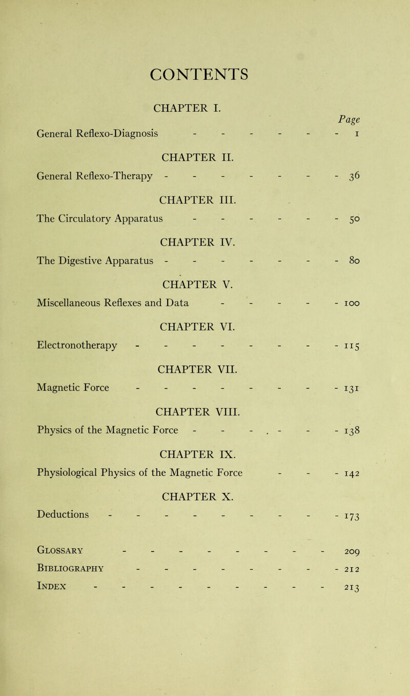 CONTENTS CHAPTER I. Page General Reflexo-Diagnosis ------ i CHAPTER II. General Reflexo-Therapy - - - - - - -36 CHAPTER III. The Circulatory Apparatus - - - - - - 50 CHAPTER IV. The Digestive Apparatus -------80 CHAPTER V. Miscellaneous Reflexes and Data - - - - - 100 CHAPTER VI. Electronotherapy - - - - - - - - 115 CHAPTER VII. Magnetic Force - -- -- -- - CHAPTER VIII. Physics of the Magnetic Force - - - . - - -138 CHAPTER IX. Physiological Physics of the Magnetic Force - - - 142 CHAPTER X. Deductions - - - - - - - - -173 209 - 212 Glossary Bibliography Index 213