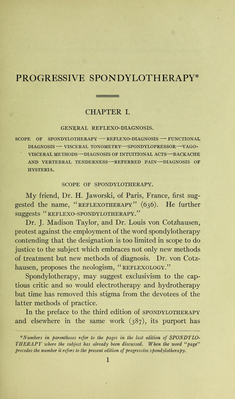CHAPTER I. GENERAL REFLEXO-DIAGNOSIS. SCOPE OF SPONDYLOTHERAPY REFLEXO-DIA GNOSIS —- FUNCTIONAL DIAGNOSIS — VISCERAL TONOMETRY SPONDYLOPRESSOR—VAGO- VISCERAL METHODS DIAGNOSIS OF INTUITIONAL ACTS BACKACHE AND VERTEBRAL TENDERNESS REFERRED PAIN DIAGNOSIS OF HYSTERIA. SCOPE OF SPONDYLOTHERAPY. My friend, Dr. H. Jaworski, of Paris, France, first sug- gested the name, “ reflexotherapy ” (636). He further suggests “ REFLEXO-SPONDYLOTHERAPY.” Dr. J. Madison Taylor, and Dr. Louis von Cotzhausen, protest against the employment of the word spondylotherapy contending that the designation is too limited in scope to do justice to the subject which embraces not only new methods of treatment but new methods of diagnosis. Dr. von Cotz- hausen, proposes the neologism, “reflexology.” Spondylotherapy, may suggest exclusivism to the cap- tious critic and so would electrotherapy and hydrotherapy but time has removed this stigma from the devotees of the latter methods of practice. In the preface to the third edition of spondylotherapy and elsewhere in the same work (387), its purport has *Numbers in parentheses refer to the pages in the last edition of SPONDYLO- THERAPY where the subject has already been discussed. When the word “page” precedes the number it refers to the present edition of progressive spondylotherapy.